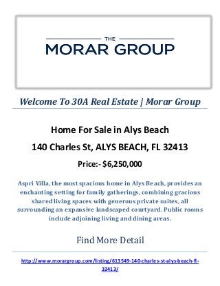 Welcome To 30A Real Estate | Morar Group
Home For Sale in Alys Beach
140 Charles St, ALYS BEACH, FL 32413
Price:- $6,250,000
Aspri Villa, the most spacious home in Alys Beach, provides an
enchanting setting for family gatherings, combining gracious
shared living spaces with generous private suites, all
surrounding an expansive landscaped courtyard. Public rooms
include adjoining living and dining areas.
Find More Detail
http://www.morargroup.com/listing/613549-140-charles-st-alys-beach-fl-
32413/
 