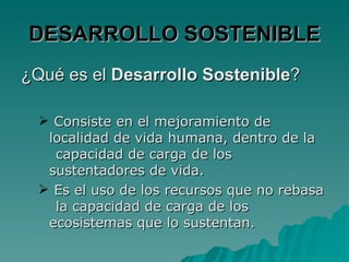 DESARROLLO SOSTENIBLE
¿Qué es el Desarrollo Sostenible?

   Consiste en el mejoramiento de
   localidad de vida humana, dentro de la
    capacidad de carga de los
   sustentadores de vida.
   Es el uso de los recursos que no rebasa
    la capacidad de carga de los
   ecosistemas que lo sustentan.
 