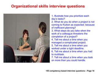 Management skills interview questions
1. Examples of strategic thinking in past
situations
2. Have you ever challenged, shaken old
work methods.
3. What methods have you used to evaluate
employee’s job performance?
4. What experience do you have in setting
budgets?
5. What systems have you developed and
implemented to improve operating efficiency
in your department?
6. Tell me about a tough decision you had to
make recently at work , how did you go
about making the decision?
7. How do you make your decisions in
general?
140 competency based interview questions – Page 15Useful materials: • interviewquestions360.com/free-ebook-145-interview-questions-and-answers
• interviewquestions360.com/free-ebook-top-18-secrets-to-win-every-job-interviews
 