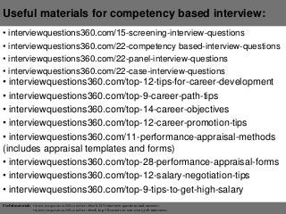 Useful materials for competency based interview:
• interviewquestions360.com/15-screening-interview-questions
• interviewquestions360.com/22-competency based-interview-questions
• interviewquestions360.com/22-panel-interview-questions
• interviewquestions360.com/22-case-interview-questions
• interviewquestions360.com/top-12-tips-for-career-development
• interviewquestions360.com/top-9-career-path-tips
• interviewquestions360.com/top-14-career-objectives
• interviewquestions360.com/top-12-career-promotion-tips
• interviewquestions360.com/11-performance-appraisal-methods
(includes appraisal templates and forms)
• interviewquestions360.com/top-28-performance-appraisal-forms
• interviewquestions360.com/top-12-salary-negotiation-tips
• interviewquestions360.com/top-9-tips-to-get-high-salary
Useful materials: • interviewquestions360.com/free-ebook-145-interview-questions-and-answers
• interviewquestions360.com/free-ebook-top-18-secrets-to-win-every-job-interviews
 