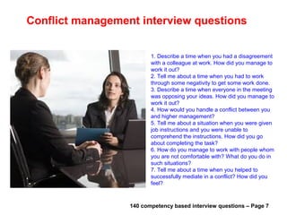 Creativity based interview questions
1. How often do you discuss and work with
colleagues to think up new systems and styles of
working?
2. Have you ever tried a new way of doing things?
Did you succeed?
3. Tell me about one case when you tried to solve
a problem with a totally different approach than is
normally used. What was the result?
4. Can you tell me about a situation, which you
tried to solve a problem with ideas and methods
that had not been tried before?
5. Tell me about the most interesting idea that
you’ve learned outside of education?
6. What well-established professional practice are
you skeptical about?
7. How do you express creativity in your life? What
is your art? that has this expression brought to
your life?
140 competency based interview questions – Page 4Useful materials: • interviewquestions360.com/free-ebook-145-interview-questions-and-answers
• interviewquestions360.com/free-ebook-top-18-secrets-to-win-every-job-interviews
 