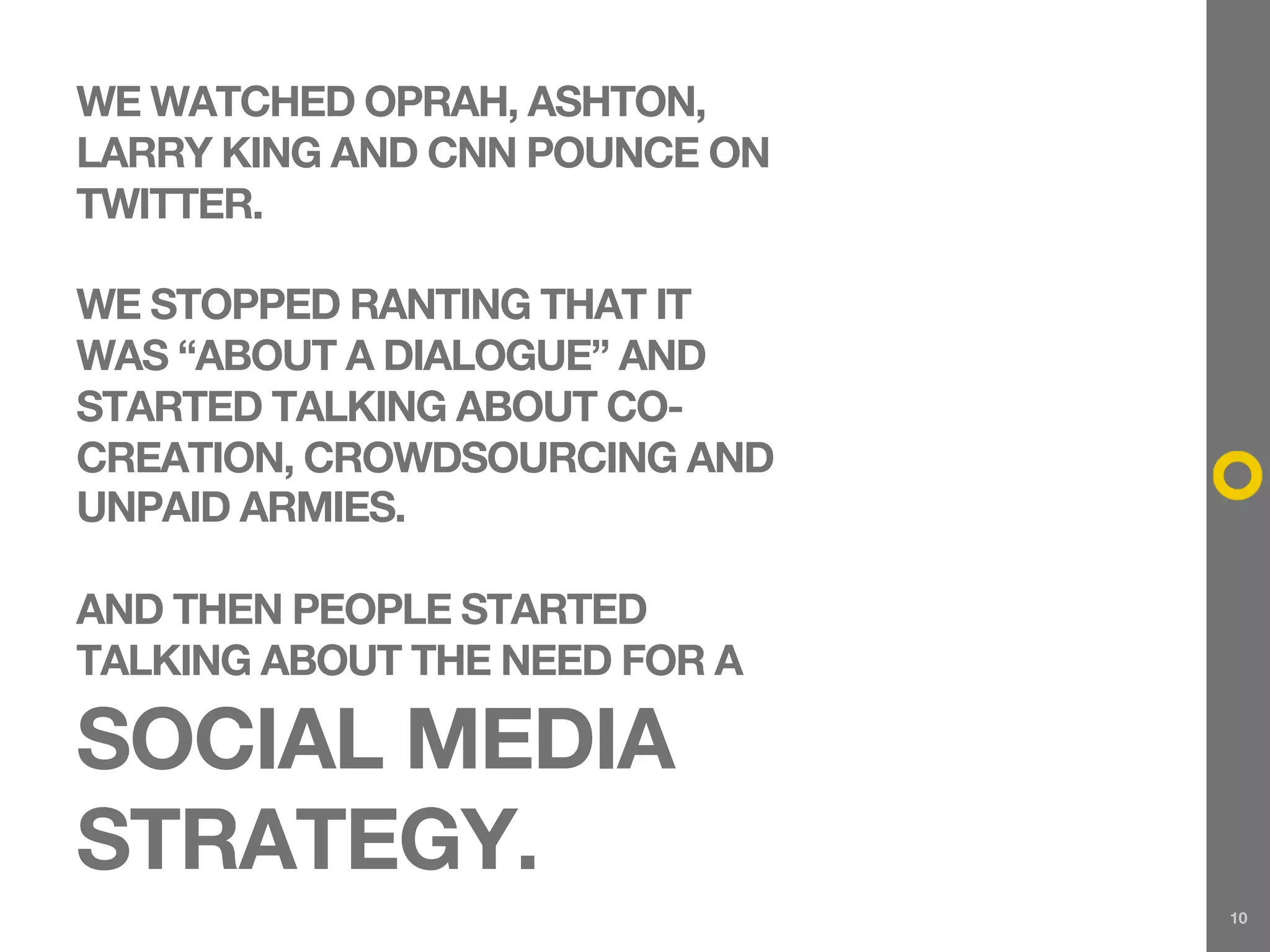 WE WATCHED OPRAH, ASHTON,
LARRY KING AND CNN POUNCE ON
TWITTER.

WE STOPPED RANTING THAT IT
WAS “ABOUT A DIALOGUE” AND
STARTED TALKING ABOUT CO-
CREATION, CROWDSOURCING AND
UNPAID ARMIES.

AND THEN PEOPLE STARTED
TALKING ABOUT THE NEED FOR A

SOCIAL MEDIA
STRATEGY.
                               10
 