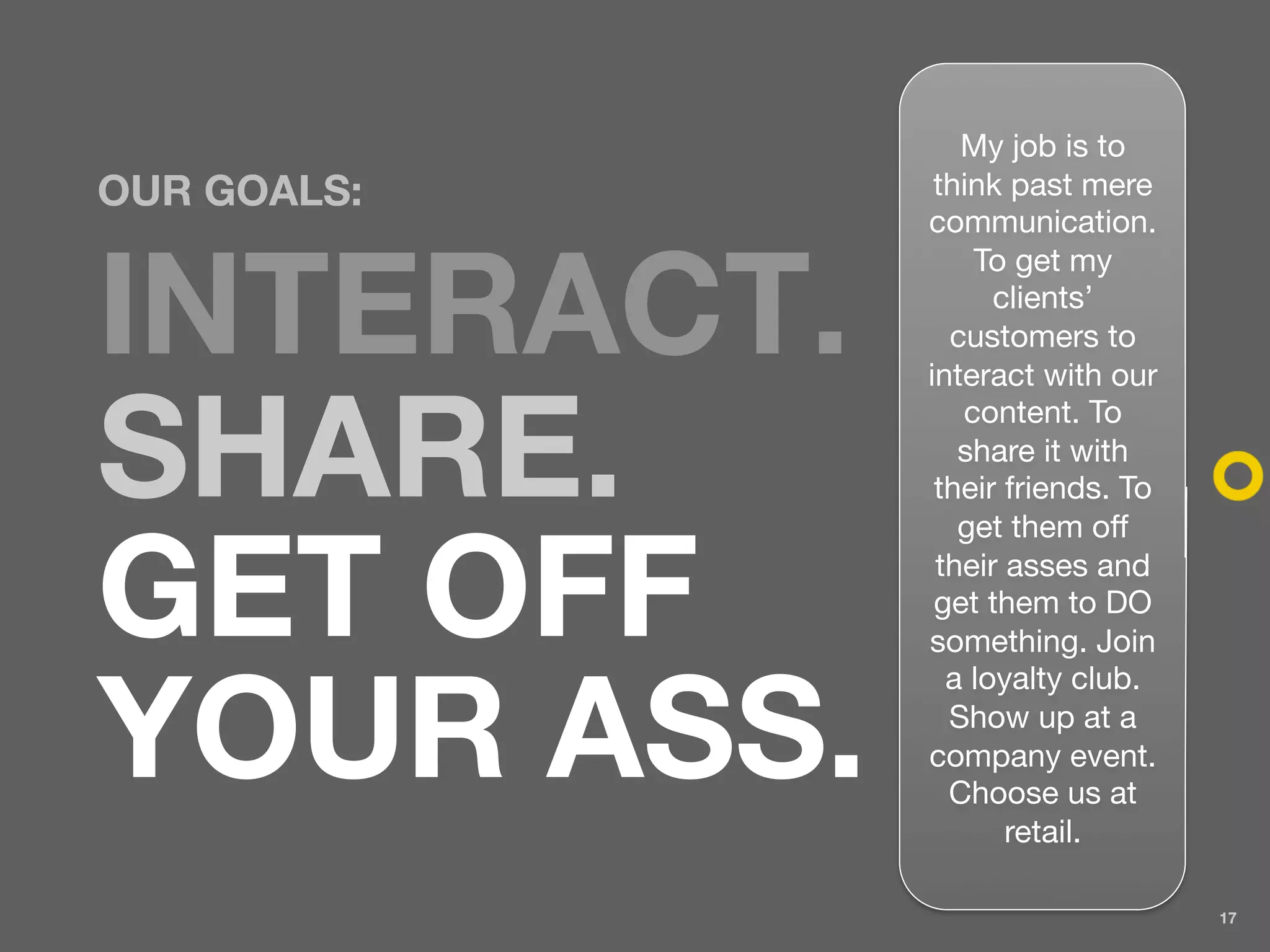 My job is to
OUR GOALS:    think past mere
             communication.
                 To get my

INTERACT.          clients’
               customers to
             interact with our


SHARE.
                content. To
                share it with
              their friends. To
                get them off


GET OFF       their asses and
              get them to DO
             something. Join
               a loyalty club.

YOUR ASS.      Show up at a
             company event.
               Choose us at
                    retail.

                                  17
 