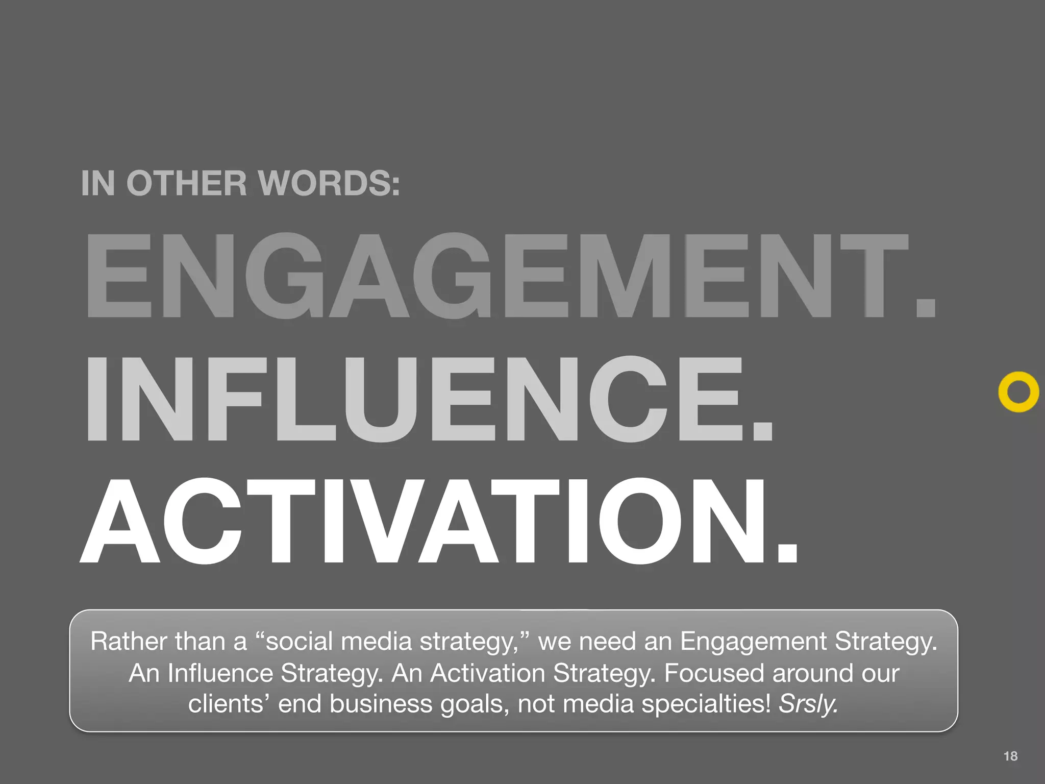 IN OTHER WORDS:


ENGAGEMENT.
INFLUENCE.
ACTIVATION.
Rather than a “social media strategy,” we need an Engagement Strategy.
   An Influence Strategy. An Activation Strategy. Focused around our
        clients’ end business goals, not media specialties! Srsly.
                                                                         18
 