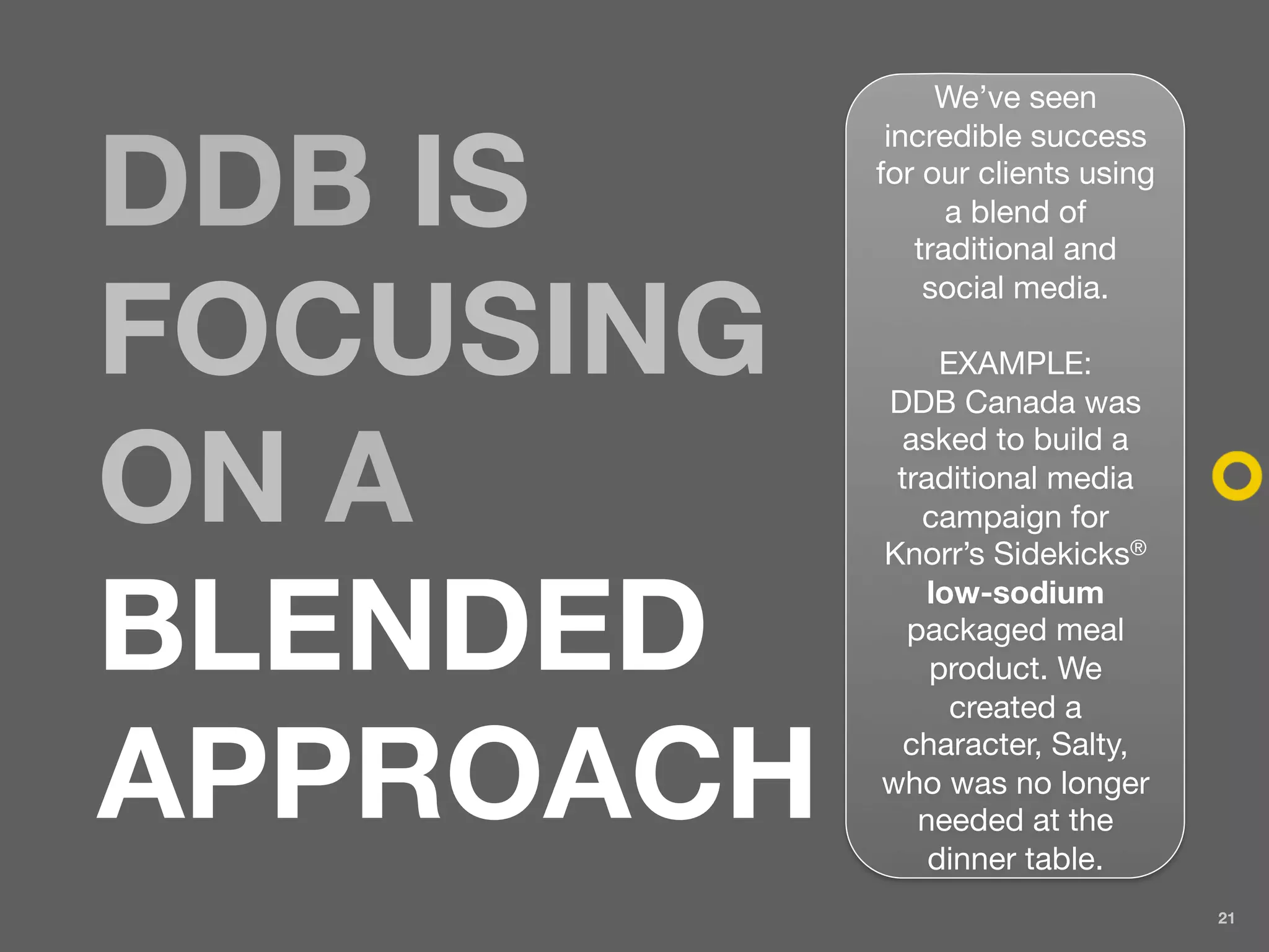 We’ve seen
            incredible success

DDB IS     for our clients using
                 a blend of
              traditional and
               social media.

FOCUSING        EXAMPLE:
           DDB Canada was
            asked to build a

ON A        traditional media
              campaign for
           Knorr’s Sidekicks®


BLENDED
               low-sodium
             packaged meal
               product. We
                 created a


APPROACH     character, Salty,
           who was no longer
              needed at the
               dinner table.
                                   21
 