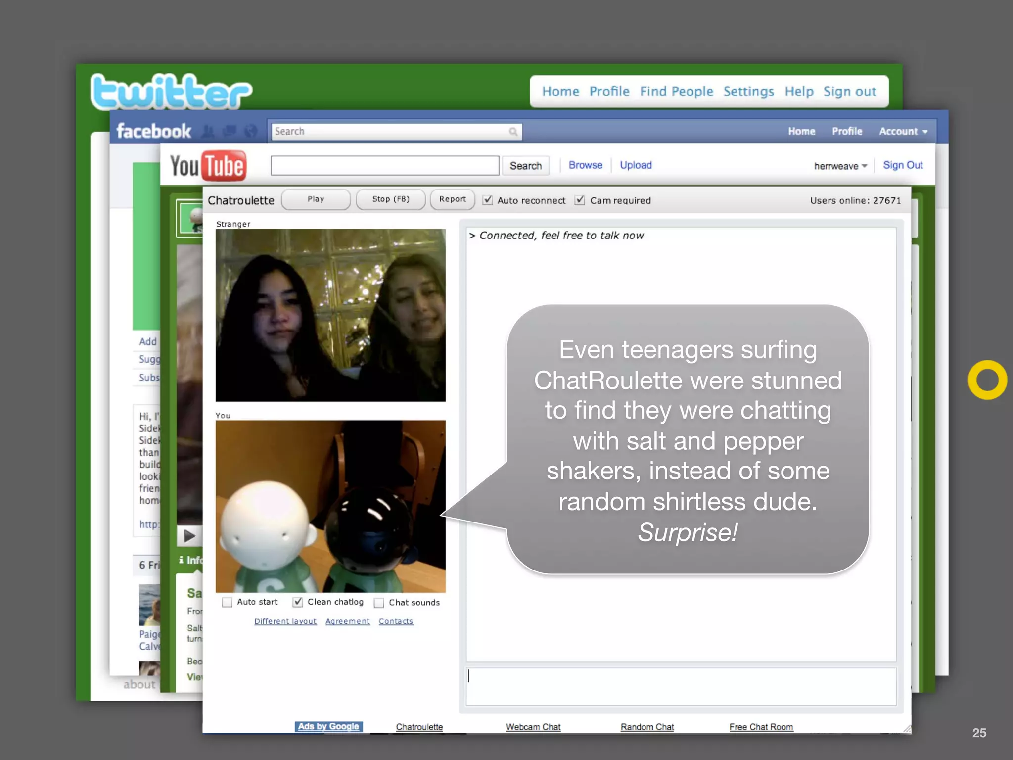 Even teenagers surfing
ChatRoulette were stunned
 to find they were chatting
    with salt and pepper
 shakers, instead of some
  random shirtless dude.
          Surprise!




                              25
 