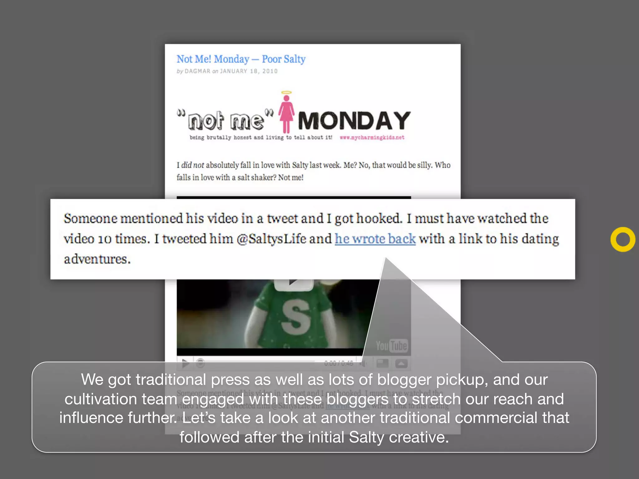 We got traditional press as well as lots of blogger pickup, and our
 cultivation team engaged with these bloggers to stretch our reach and
influence further. Let’s take a look at another traditional commercial that
                  followed after the initial Salty creative.
 