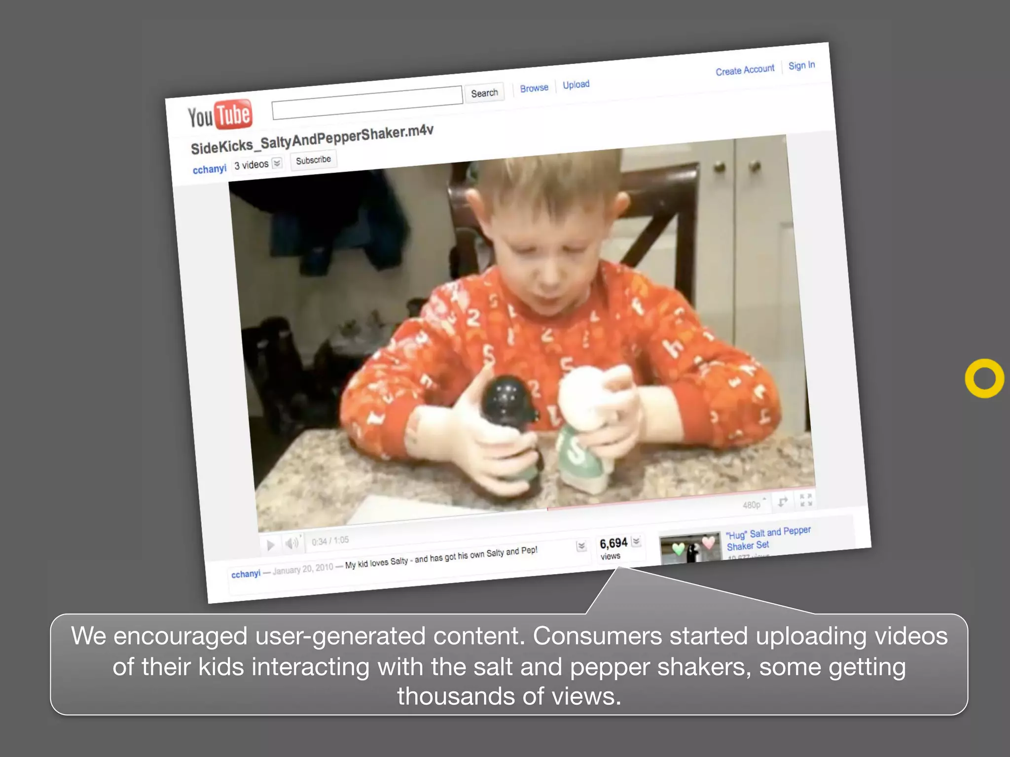 We encouraged user-generated content. Consumers started uploading videos
   of their kids interacting with the salt and pepper shakers, some getting
                              thousands of views.
 