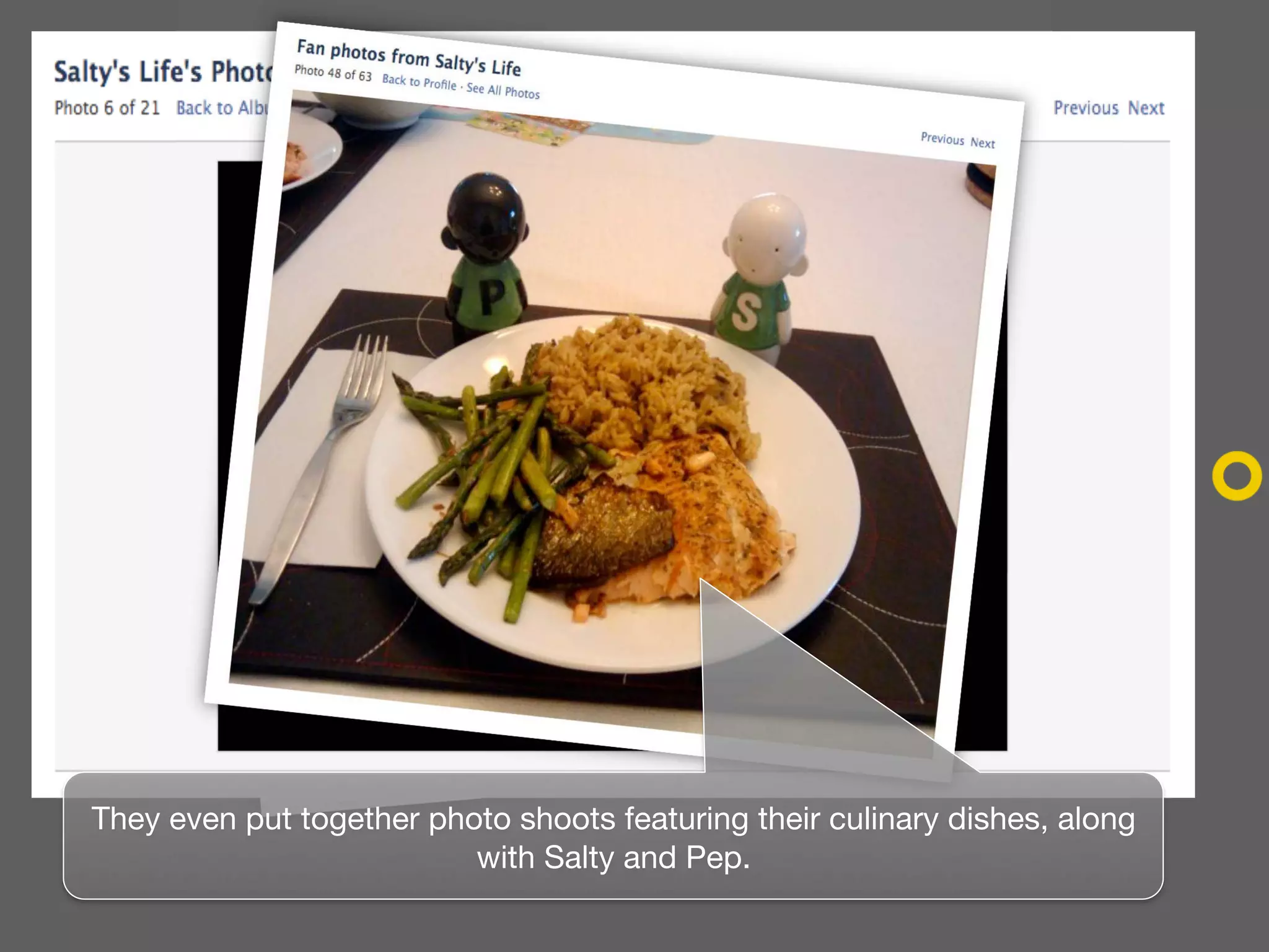 They even put together photo shoots featuring their culinary dishes, along
                          with Salty and Pep.
 