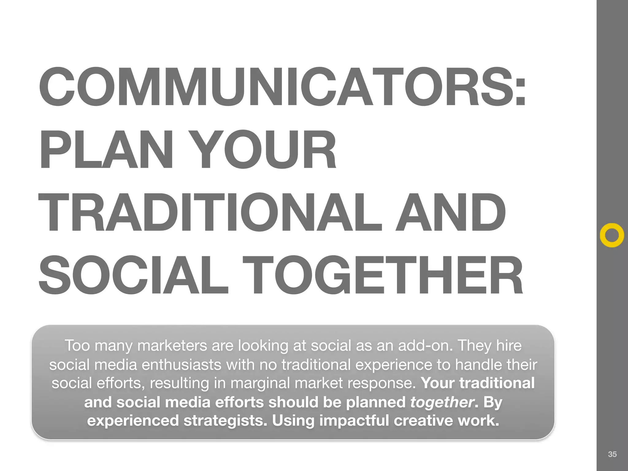 COMMUNICATORS:
PLAN YOUR
TRADITIONAL AND
SOCIAL TOGETHER
  Too many marketers are looking at social as an add-on. They hire
social media enthusiasts with no traditional experience to handle their
social efforts, resulting in marginal market response. Your traditional
     and social media efforts should be planned together. By
     experienced strategists. Using impactful creative work.
                                                                          35
 