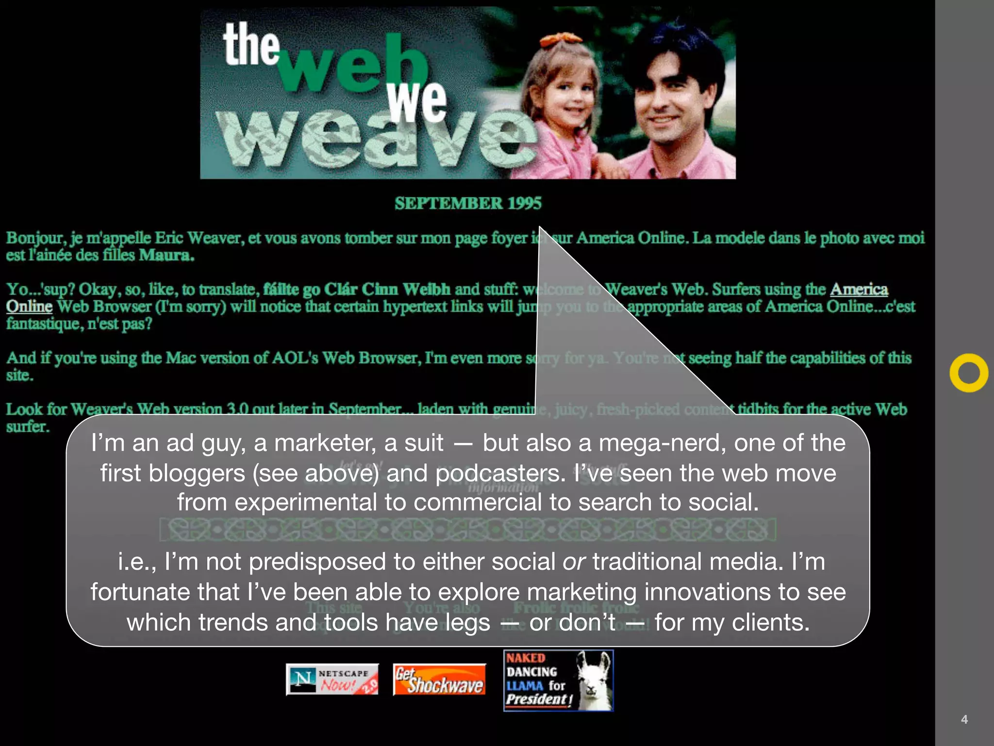 I’m an ad guy, a marketer, a suit — but also a mega-nerd, one of the
 first bloggers (see above) and podcasters. I’ve seen the web move
          from experimental to commercial to search to social.

   i.e., I’m not predisposed to either social or traditional media. I’m
fortunate that I’ve been able to explore marketing innovations to see
    which trends and tools have legs — or don’t — for my clients.


                                                                          4
 
