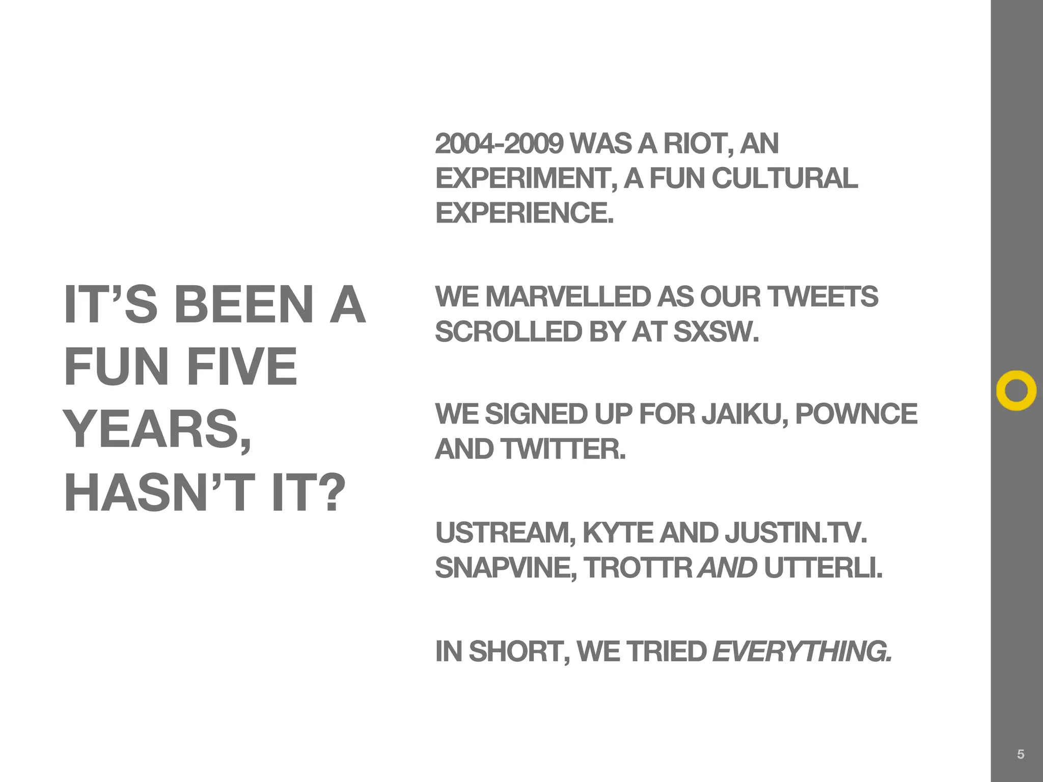 2004-2009 WAS A RIOT, AN
              EXPERIMENT, A FUN CULTURAL
              EXPERIENCE.


IT’S BEEN A   WE MARVELLED AS OUR TWEETS
              SCROLLED BY AT SXSW.
FUN FIVE
              WE SIGNED UP FOR JAIKU, POWNCE
YEARS,        AND TWITTER.
HASN’T IT?
              USTREAM, KYTE AND JUSTIN.TV.
              SNAPVINE, TROTTR AND UTTERLI.

              IN SHORT, WE TRIED EVERYTHING.


                                               5
 