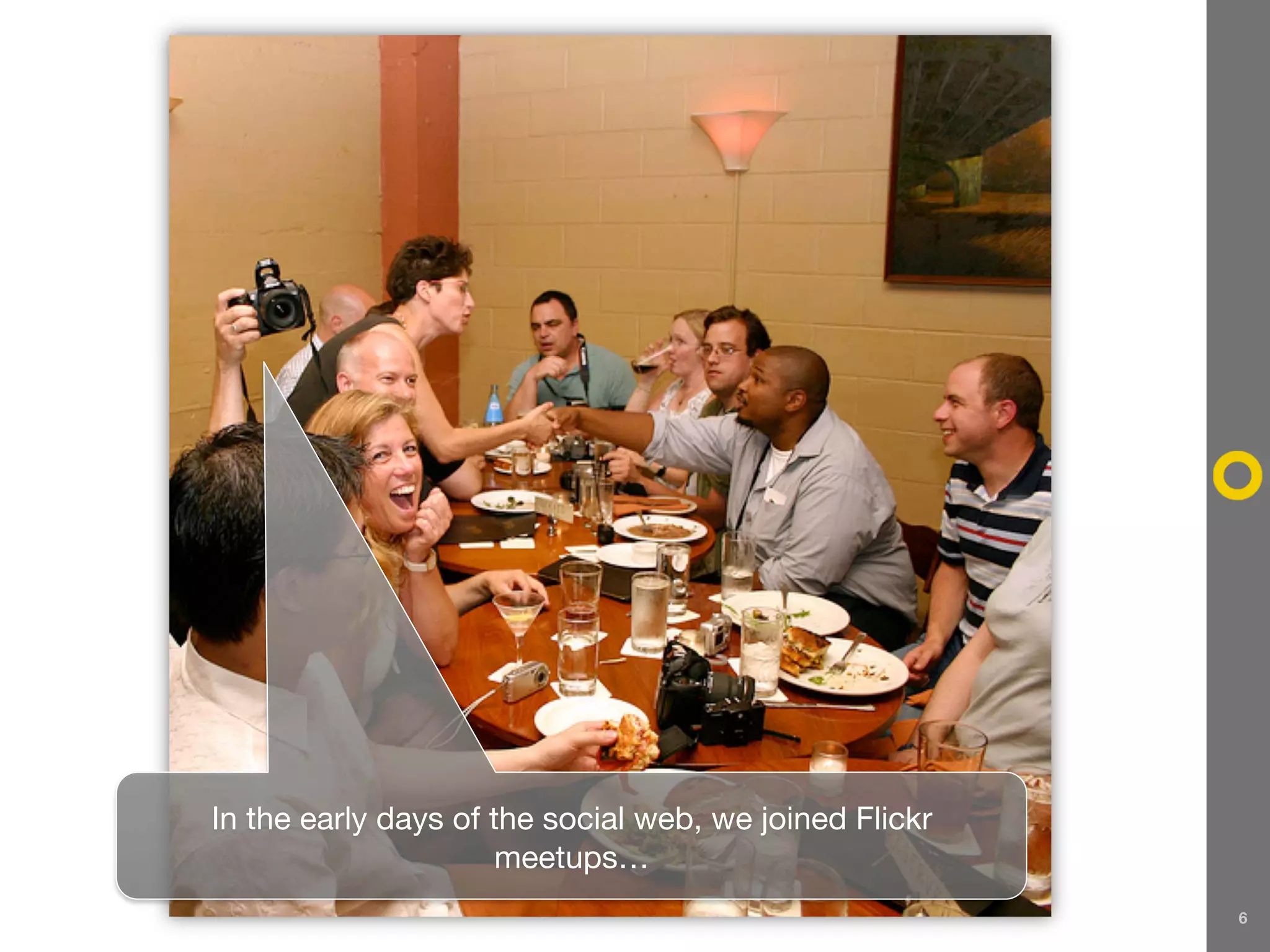 In the early days of the social web, we joined Flickr
                      meetups…
                                                        6
 