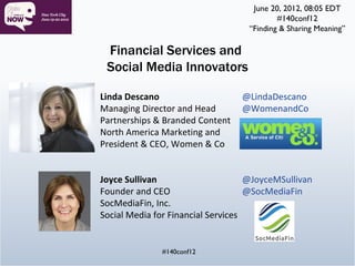 June 20, 2012, 08:05 EDT
                                           #140conf12
                                   “Finding & Sharing Meaning”

 Financial Services and
 Social Media Innovators

Linda Descano                     @LindaDescano
Managing Director and Head        @WomenandCo
Partnerships & Branded Content
North America Marketing and
President & CEO, Women & Co


Joyce Sullivan                      @JoyceMSullivan
Founder and CEO                     @SocMediaFin
SocMediaFin, Inc.
Social Media for Financial Services


              #140conf12
 