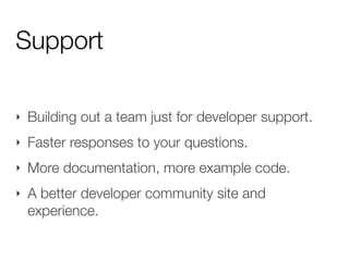 Support

‣   Building out a team just for developer support.
‣   Faster responses to your questions.
‣   More documentation, more example code.
‣   A better developer community site and
    experience.
 