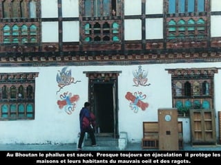 Au Bhoutan le phallus est sacré. Presque toujours en éjaculation il protège les
maisons et leurs habitants du mauvais oeil et des ragots.
 