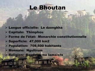 Le Bhoutan
 Langue officielle: Le dzongkha
 Capitale: Thimphou
 Forme de l’état: Monarchie constitutionnelle
 Superficie: 47,000 km2
 Population: 708,500 habitants
 Monnaie: Ngultrum
 Religion: Bouddhisme lamaïste
 