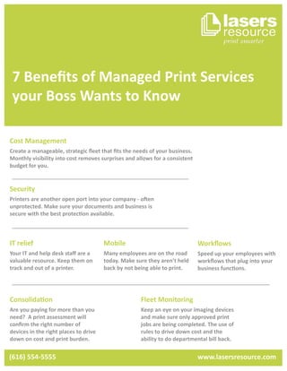 7 Beneﬁts of Managed Print Services
your Boss Wants to Know
Cost Management
Create a manageable, strategic ﬂeet that ﬁts the needs of your business.
Monthly visibility into cost removes surprises and allows for a consistent
budget for you.
IT relief
Your IT and help desk staﬀ are a
valuable resource. Keep them on
track and out of a printer.
Security
Printers are another open port into your company - often
unprotected. Make sure your documents and business is
secure with the best protection available.
Workﬂows
Speed up your employees with
workﬂows that plug into your
business functions.
Mobile
Many employees are on the road
today. Make sure they aren’t held
back by not being able to print.
Consolidation
Are you paying for more than you
need? A print assessment will
conﬁrm the right number of
devices in the right places to drive
down on cost and print burden.
Fleet Monitoring
Keep an eye on your imaging devices
and make sure only approved print
jobs are being completed. The use of
rules to drive down cost and the
ability to do departmental bill back.
(616) 554-5555 www.lasersresource.com
 