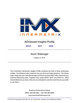 © 2010-2012 Copyright Innermetrix UK US South Africa Australia Asia Middle-East Mexico 1
ADVanced Insights Profile
WHAT WHY HOW
Kevin Waldvogel
August 12, 2014
This Innermetrix ADVanced Insights Profile combines the best of three world-class
profiles. The Attribute Index measures how you think and make decisions. The Values
Index measures your motivational style and drivers and the DISC Index measures your
preferred Behavioral style. Together they create WHAT, WHY and HOW (i.e., What
natural talents do you have, Why are you motivated to use them and How do you prefer
to use them.)
Quantum Performance Institue
Office: 602-490-8061 Cell: 602-284-0899
www.QuantumPerformance.net
 