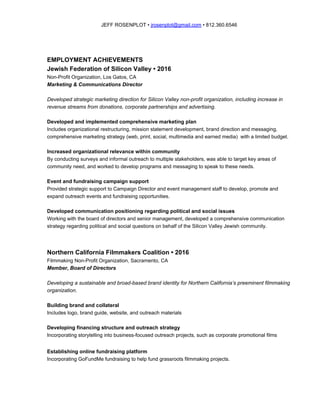 JEFF ROSENPLOT • ​jrosenplot@gmail.com​ • 812.360.6546
EMPLOYMENT ACHIEVEMENTS
Jewish Federation of Silicon Valley • 2016
Non-Profit Organization, Los Gatos, CA
Marketing & Communications Director
Developed strategic marketing direction for Silicon Valley non-profit organization, including increase in
revenue streams from donations, corporate partnerships and advertising.
Developed and implemented comprehensive marketing plan
Includes organizational restructuring, mission statement development, brand direction and messaging,
comprehensive marketing strategy (web, print, social, multimedia and earned media) with a limited budget.
Increased organizational relevance within community
By conducting surveys and informal outreach to multiple stakeholders, was able to target key areas of
community need, and worked to develop programs and messaging to speak to these needs.
Event and fundraising campaign support
Provided strategic support to Campaign Director and event management staff to develop, promote and
expand outreach events and fundraising opportunities.
Developed communication positioning regarding political and social issues
Working with the board of directors and senior management, developed a comprehensive communication
strategy regarding political and social questions on behalf of the Silicon Valley Jewish community.
Northern California Filmmakers Coalition • 2016
Filmmaking Non-Profit Organization, Sacramento, CA
Member, Board of Directors
Developing a sustainable and broad-based brand identity for Northern California’s preeminent filmmaking
organization.
Building brand and collateral
Includes logo, brand guide, website, and outreach materials
Developing financing structure and outreach strategy
Incorporating storytelling into business-focused outreach projects, such as corporate promotional films
Establishing online fundraising platform
Incorporating GoFundMe fundraising to help fund grassroots filmmaking projects.
 