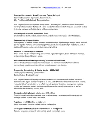 JEFF ROSENPLOT • ​jrosenplot@gmail.com​ • 812.360.6546
Greater Sacramento Area Economic Council • 2016
Economic Development Organization, Sacramento, CA
Vice President of Marketing & Communications
Built a regional brand and corporate identity for the Capital Region’s premier economic development
not-for-profit organization. Worked with a large board of directors from both the public and private sectors
to develop a singular unified identity for a 19-community region.
Built a regional economic development brand
Created a brand identity, website, sales materials, and other associated pieces within first 90 days.
Developed key strategic direction
Working with a 55-member board of directors, created and began implementing a strategic plan to build and
develop a global marketing outreach campaign.The outreach plan included multiple media types, such as
traditional PR, social media, and individual relationship building.
Produced 14 unique large-scale events
These events included public meetings and seminars, high-end receptions, Board of Directors meetings,
and a multi-day Board of Directors retreat.
Provided brand and marketing consulting to individual communities
Worked directly with economic development directors and staff from multiple Northern California
communities to provide marketing and brand consulting support and direction.
Rosenplot Advertising & Digital Media • 1997-2015
Leading regional advertising agency, Indiana
Senior Partner, Creative Director
Built a regional advertising agency that developed key brand identities and became the marketing
trailblazer in the region. Managed budgets of all sizes, up to $75 million for individual clients in national,
regional and local markets. Served as off-site marketing director for dozens of companies, including
drafting and presenting budgets, developing and implementing marketing campaigns, as well as
establishing and exceeding success goals.
Managed marketing budgets totaling over $900 million.
From high-growth national companies to small local businesses, I have developed, implemented and
managed budgets for more than 2,500 clients.
Negotiated over $750 million in media buys
Media buys ranged from local media to national media outlets.
Developed brand strategies that consistently led to client growth
Targeted campaigns consistently achieved high growth over multiple years.
 