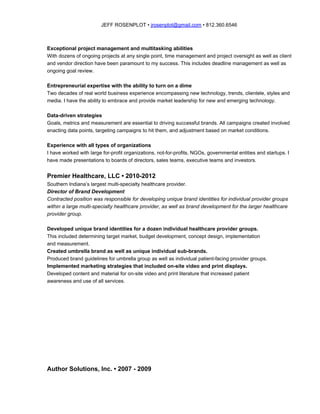 JEFF ROSENPLOT • ​jrosenplot@gmail.com​ • 812.360.6546
Exceptional project management and multitasking abilities
With dozens of ongoing projects at any single point, time management and project oversight as well as client
and vendor direction have been paramount to my success. This includes deadline management as well as
ongoing goal review.
Entrepreneurial expertise with the ability to turn on a dime
Two decades of real world business experience encompassing new technology, trends, clientele, styles and
media. I have the ability to embrace and provide market leadership for new and emerging technology.
Data-driven strategies
Goals, metrics and measurement are essential to driving successful brands. All campaigns created involved
enacting data points, targeting campaigns to hit them, and adjustment based on market conditions.
Experience with all types of organizations
I have worked with large for-profit organizations, not-for-profits, NGOs, governmental entities and startups. I
have made presentations to boards of directors, sales teams, executive teams and investors.
Premier Healthcare, LLC • 2010-2012
Southern Indiana’s largest multi-specialty healthcare provider.
Director of Brand Development
Contracted position was responsible for developing unique brand identities for individual provider groups
within a large multi-specialty healthcare provider, as well as brand development for the larger healthcare
provider group.
Developed unique brand identities for a dozen individual healthcare provider groups.
This included determining target market, budget development, concept design, implementation
and measurement.
Created umbrella brand as well as unique individual sub-brands.
Produced brand guidelines for umbrella group as well as individual patient-facing provider groups.
Implemented marketing strategies that included on-site video and print displays.
Developed content and material for on-site video and print literature that increased patient
awareness and use of all services.
Author Solutions, Inc. • 2007 - 2009
 