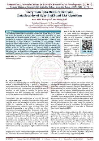 International Journal of Trend in Scientific Research and Development (IJTSRD)
Volume 3 Issue 6, October 2019 Available Online: www.ijtsrd.com e-ISSN: 2456 – 6470
@ IJTSRD | Unique Paper ID – IJTSRD29243 | Volume – 3 | Issue – 6 | September - October 2019 Page 834
Encryption Data Measurement and
Data Security of Hybrid AES and RSA Algorithm
Khet Khet Khaing Oo1, Yan Naung Soe2
1Faculty of Computer System and Technology,
2Faculty of Information Technology Support and Maintenance,
1,2University of Computer Studies, Myitkyina, Myanmar
ABSTRACT
Transferring the secure data becomes vital for the important data of every
day's life. The system is a secure data transferring, combining the two
techniques, Advance Encryption Standard (AES) and RSA. The data file is
encrypted by using AES with the randomly generated key. This key is also
encrypted by RSA using the receiver's public key. The encrypted data file and
encrypted key file are combined to form an output file to send to the receiver.
The file at the receiver's side is separated into two files,theencrypteddata file
and encrypted key file. The encrypted key file is decrypted by RSA method
using the receiver's private key. The AES key is acquired, the encrypted data
file is then decrypted by AES method using the acquired AES key. The system
includes file transferring process based on the Java socket technology.
Key Words: AES (Advanced Encryption Standard) and RSA (Rivest, Shamir and
Adleman) algorithms
How to cite this paper: Khet Khet Khaing
Oo | Yan Naung Soe "Encryption Data
Measurement and Data SecurityofHybrid
AES and RSA Algorithm" Published in
International Journal
of Trend in Scientific
Research and
Development(ijtsrd),
ISSN: 2456-6470,
Volume-3 | Issue-6,
October 2019,
pp.834-838, URL:
https://www.ijtsrd.com/papers/ijtsrd29
243.pdf
Copyright © 2019 by author(s) and
International Journal ofTrendinScientific
Research and Development Journal. This
is an Open Access article distributed
under the terms of
the Creative
CommonsAttribution
License (CC BY 4.0)
(http://creativecommons.org/licenses/by
/4.0)
1. INTRODUCTION:
To introduce cryptography, an understanding of issues
related to information security in general is necessary.
Information security manifestsitselfinmanywaysaccording
to the situation and requirement. Regardless of who is
involved, to one degree or another, all parties to a
transaction must have confidence that certain objectives
associated with information security have been met.
Conceptually, the way information is recorded has not
changed dramatically over time. Whereas information was
typically stored and transmitted on paper, much of it now
resides on magnetic media and is transmitted via
telecommunications systems, some wireless. What has
changed dramatically is the ability to copy and alter
information. Someone can produce thousands of identical
copies of a piece of information stored electronically and
each is indistinguishable from the original.Withinformation
on paper, this is much more difficult.Whatisneededthen for
a society where information is mostly stored and
transmitted in electronic form is a means to ensure
information security which is independent of the physical
medium recording or conveying it. The objectives of
information security rely solely on digital information itself
[3].
To gain more secure data transferring, the developments of
the encryption methods have been established. Since there
are two types of encryption method, one uses the public key
encryption and the other use the privatekey encryption.The
public key encryption methods use a pair of two key. One of
them is used at the encryption step. This is known as the
public key. This key is public for everybody who would like
to send data. The other one is used at the decryption step.
This is known as the private key. The pair of two keys
method is known as asymmetric type of encryption. One of
the most popular encryption methods of this type is RSA.
The other type of encryption method uses the same key for
the encryption steps and decryption steps. This method is
type of symmetric type of encryption. One of the most
popular encryption methods of this type is Advanced
Encryption Standard (AES).
The system is a type of a crypto system. It is a file encryption
system. The system will accept a file from the user and
performs the necessary encryptions. In this step of
encryption, there will be actually two encryption methods
but in a combined manner for the system's security affairs.
To get the better security for system, the system is
considered to use both encryptions as a hybrid system.
The system is composed of two main portions. They are the
crypto techniques and the communication technique. The
system can also send and receive the data files. The system
uses the socket technology supported by JAVA.
IJTSRD29243
 