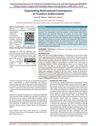 International Journal of Trend in Scientific Research and Development (IJTSRD)
Volume 3 Issue 5, August 2019 Available Online: www.ijtsrd.com e-ISSN: 2456 – 6470
@ IJTSRD | Unique Paper ID – IJTSRD26415 | Volume – 3 | Issue – 5 | July - August 2019 Page 732
Expounding Motivational Consequence
to Teachers Achievement
Jessa M. Salinas1, Roberto L. Suson2
1Southwestern University, Cebu, Philippines
2Doctor in Development Education Student, Cebu Technological University, Cebu, Philippines
How to cite this paper: Jessa M. Salinas |
Roberto L. Suson "Expounding
Motivational Consequence to Teachers
Achievement"
Published in
International
Journal of Trend in
Scientific Research
and Development
(ijtsrd), ISSN: 2456-
6470, Volume-3 |
Issue-5, August 2019, pp.732-736,
https://doi.org/10.31142/ijtsrd26415
Copyright © 2019 by author(s) and
International Journalof Trendin Scientific
Research and Development Journal. This
is an Open Access article distributed
under the terms of
the Creative
Commons Attribution
License (CC BY 4.0)
(http://creativecommons.org/licenses/by
/4.0)
ABSTRACT
This research determined the over-all performance of the Senior High School
teachers in relation to their motivational factors. This studyusedadescriptive
research The respondents were the teachers of the Senior High School
Department who rendered minimum of 2 years of service were being
surveyed. A modified teacher’s evaluation instrument was used. The results
were validated using the following statistical tools: Percentage, Weighted
Mean and the Analysis of Variance. Results of the study show that there is a
significant relationship between the motivational factors and the teaching
performance of teachers. Human Resource programs of the organization
should be enhanced in order to address theneeds of theteachersthus increase
more motivation and productivity.
KEYWORDS: Motivational Consequence; Secondary teachers Achievement,
Descriptive Research
INTRODUCTION
High motivation means high production. If employees are motivated in their
work, organization will become productive. In the field of education, teachers
play a vital role in imparting their knowledge and expertise to their students in
order for their students to grow as an individual.Primaryprofessionalasset in a
school are teachers. They are considered as moulder and a best agent in
developing students a better and productive citizen in our country. Every
teacher tries her best to become competent, capable and educationally
equipped or qualified to handle the great responsibility of finding solution to
any problem that may come. It has been said by many that teachers build a
nation and teaching is thought to be the noblest among all professions.
Therefore, to meet this expectation, the country seeks quality among teachers.
In this sense, a teacher has to updateprofessionally, personally andberightfully
motivated and committed so he/she could discharge his/her diverse tasks and
responsibilities with efficiency and effectiveness.
Teacher’s motivation has become an important issue given
their responsibility to impart knowledge and skills to
learners especially that the main goal of educating a child is
to nourish all dimensions of life for a holistic development.
Teachers’ motivation is that drive that is exertedonteachers
to improve theirprofessionaltasks with enthusiasm (Wilson,
2013).
Research on teacher motivation has evolved and expanded
since the early 1990s, and there has also been a marked rise
in literature across various social-cultural contexts within
the space of teacher motivationassessment.Thedischargeof
the unique problem of teaching motivation through learning
and instruction in 2008 was a major discovery, with the
primary objective being related (Watt and Richardson,
2008).
Suson (2019) stated that there should be a proposed
training's and seminars for the teachers in order for them to
grow in this new era.
Background of the Study
This study was mainly anchored to the Hierarchy Theory
proposed by Abraham Maslow (1954). The theory suggests
that human needs form a five-level hierarchy consisting of
physiological needs, safety,belongingness/love,esteem, and
self- actualization. Maslow’s needs hierarchy was developed
to explain human motivation in general.Maslowdeveloped a
theory about the rank and satisfaction of various human
needs and how people pursue their needs. Within the
organization, final compensationandhealth carearesomeof
the benefits which help an employee meet their
physiological needs. Safety needs can be manifested when
employees feel safe in theirworkingenvironment.When this
is satisfied, the employee’s can focus on feeling as though
they belong to the workplace.this can be in a form of having
good relationship with the colleagues andsupervisors..Once
satisfied, the employee will seek to feel as though they are
valued and appreciated by their colleagues and their
organization. The final step is where the employee seeks to
self-actualize; where they need to grow anddevelopin order
to become everything they are capable of becoming.
IJTSRD26415
 