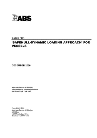 GUIDE FOR

‘SAFEHULL-DYNAMIC LOADING APPROACH’ FOR
VESSELS




DECEMBER 2006




American Bureau of Shipping
Incorporated by Act of Legislature of
the State of New York 1862




Copyright  2006
American Bureau of Shipping
ABS Plaza
16855 Northchase Drive
Houston, TX 77060 USA
 