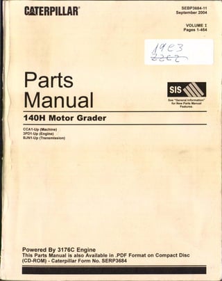 ®
arts
Man ai
140H Motor Grade
CCA1-Up (Machine)
3PD1-Up (Engine)
BJN1-Up (Transmission)
Powered B 317
SEBP3684-11
September 2004
VOLUME I
Pages 1-454
SIS~
See"Generallnformation"
for New Parts Manual
Features.
This Parts M~n I ~C Engine
(CO R ua IS also Ava"1 bl "
_ OM) _Caterpillar Form ~:. S~:;P:~: Format on Compact Oisc
 