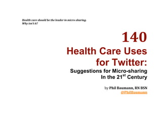 Health care should be the leader in micro­sharing. 
    Why isn’t it? 
 




                                                                   140 
                                      Health Care Uses
                                            for Twitter:
                                         Suggestions for Micro-sharing
                                                    In the 21st Century
                                                                                  
                                                                                  
                                                          by Phil Baumann, RN BSN 
                                                                    @PhilBaumann 
 