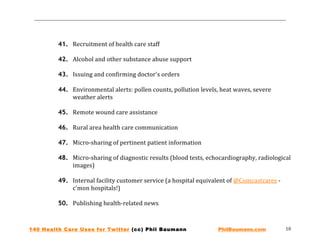  
                                                                                                
                                                                                                
         41. Recruitment of health care staff 
 
         42. Alcohol and other substance abuse support 
 
         43. Issuing and confirming doctor's orders 
 
         44. Environmental alerts: pollen counts, pollution levels, heat waves, severe 
             weather alerts 
 
         45. Remote wound care assistance 
 
         46. Rural area health care communication 
 
         47. Micro‐sharing of pertinent patient information 
 
         48. Micro‐sharing of diagnostic results (blood tests, echocardiography, radiological 
             images) 
 
         49. Internal facility customer service (a hospital equivalent of @Comcastcares ‐ 
             c'mon hospitals!) 
 
         50. Publishing health‐related news 



140 Health Care Uses for Twitter (cc) Phil Baumann                 PhilBaumann.com           10 
 