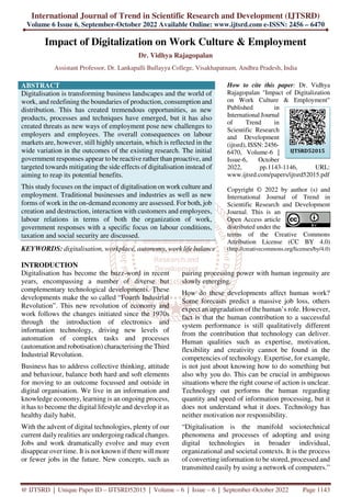 International Journal of Trend in Scientific Research and Development (IJTSRD)
Volume 6 Issue 6, September-October 2022 Available Online: www.ijtsrd.com e-ISSN: 2456 – 6470
@ IJTSRD | Unique Paper ID – IJTSRD52015 | Volume – 6 | Issue – 6 | September-October 2022 Page 1143
Impact of Digitalization on Work Culture & Employment
Dr. Vidhya Rajagopalan
Assistant Professor, Dr. Lankapalli Bullayya College, Visakhapatnam, Andhra Pradesh, India
ABSTRACT
Digitalisation is transforming business landscapes and the world of
work, and redefining the boundaries of production, consumption and
distribution. This has created tremendous opportunities, as new
products, processes and techniques have emerged, but it has also
created threats as new ways of employment pose new challenges to
employers and employees. The overall consequences on labour
markets are, however, still highly uncertain, which is reflected in the
wide variation in the outcomes of the existing research. The initial
government responses appear to be reactive rather than proactive, and
targeted towards mitigating the side effects of digitalisation instead of
aiming to reap its potential benefits.
This study focuses on the impact of digitalisation on work culture and
employment. Traditional businesses and industries as well as new
forms of work in the on-demand economy are assessed. For both, job
creation and destruction, interaction with customers and employees,
labour relations in terms of both the organization of work,
government responses with a specific focus on labour conditions,
taxation and social security are discussed.
KEYWORDS: digitalisation, workplace, autonomy, work life balance
How to cite this paper: Dr. Vidhya
Rajagopalan "Impact of Digitalization
on Work Culture & Employment"
Published in
International Journal
of Trend in
Scientific Research
and Development
(ijtsrd), ISSN: 2456-
6470, Volume-6 |
Issue-6, October
2022, pp.1143-1146, URL:
www.ijtsrd.com/papers/ijtsrd52015.pdf
Copyright © 2022 by author (s) and
International Journal of Trend in
Scientific Research and Development
Journal. This is an
Open Access article
distributed under the
terms of the Creative Commons
Attribution License (CC BY 4.0)
(http://creativecommons.org/licenses/by/4.0)
INTRODUCTION
Digitalisation has become the buzz-word in recent
years, encompassing a number of diverse but
complementary technological developments. These
developments make the so called “Fourth Industrial
Revolution”. This new revolution of economy and
work follows the changes initiated since the 1970s
through the introduction of electronics and
information technology, driving new levels of
automation of complex tasks and processes
(automation and robotisation) characterising the Third
Industrial Revolution.
Business has to address collective thinking, attitude
and behaviour, balance both hard and soft elements
for moving to an outcome focussed and outside in
digital organisation. We live in an information and
knowledge economy, learning is an ongoing process,
it has to become the digital lifestyle and develop it as
healthy daily habit.
With the advent of digital technologies, plenty of our
current daily realities are undergoing radical changes.
Jobs and work dramatically evolve and may even
disappear over time. It is not known if there will more
or fewer jobs in the future. New concepts, such as
pairing processing power with human ingenuity are
slowly emerging.
How do these developments affect human work?
Some forecasts predict a massive job loss, others
expect an upgradation of the human’s role. However,
fact is that the human contribution to a successful
system performance is still qualitatively different
from the contribution that technology can deliver.
Human qualities such as expertise, motivation,
flexibility and creativity cannot be found in the
competencies of technology. Expertise, for example,
is not just about knowing how to do something but
also why you do. This can be crucial in ambiguous
situations where the right course of action is unclear.
Technology out performs the human regarding
quantity and speed of information processing, but it
does not understand what it does. Technology has
neither motivation nor responsibility.
“Digitalisation is the manifold sociotechnical
phenomena and processes of adopting and using
digital technologies in broader individual,
organizational and societal contexts. It is the process
of converting information to be stored, processed and
transmitted easily by using a network of computers.”
IJTSRD52015
 