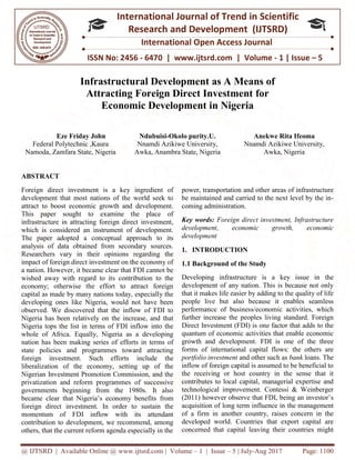 @ IJTSRD | Available Online @ www.ijtsrd.com
ISSN No: 2456
International
Research
Infrastructural Development as A
Attracting Foreign Direct Investment
Economic Development i
Eze Friday John
Federal Polytechnic ,Kaura
Namoda, Zamfara State, Nigeria
ABSTRACT
Foreign direct investment is a key ingredient of
development that most nations of the world seek to
attract to boost economic growth and development.
This paper sought to examine the place of
infrastructure in attracting foreign direct investment,
which is considered an instrument of development.
The paper adopted a conceptual approach to its
analysis of data obtained from secondary sources.
Researchers vary in their opinions regarding the
impact of foreign direct investment on the economy of
a nation. However, it became clear that FDI cannot be
wished away with regard to its contribution to the
economy; otherwise the effort to attract foreign
capital as made by many nations today, especially the
developing ones like Nigeria, would not have been
observed. We discovered that the inflow of FDI to
Nigeria has been relatively on the increase, and that
Nigeria tops the list in terms of FDI inflow into the
whole of Africa. Equally, Nigeria as a developing
nation has been making series of efforts in terms of
state policies and programmes toward attracting
foreign investment. Such efforts include the
liberalization of the economy, setting up of the
Nigerian Investment Promotion Commission, and the
privatization and reform programmes of successive
governments beginning from the 1980s. It also
became clear that Nigeria’s economy benefits
foreign direct investment. In order to sustain the
momentum of FDI inflow with its attendant
contribution to development, we recommend, among
others, that the current reform agenda especially in the
@ IJTSRD | Available Online @ www.ijtsrd.com | Volume – 1 | Issue – 5 | July-Aug 2017
ISSN No: 2456 - 6470 | www.ijtsrd.com | Volume
International Journal of Trend in Scientific
Research and Development (IJTSRD)
International Open Access Journal
Infrastructural Development as A Means o
Attracting Foreign Direct Investment for
Economic Development in Nigeria
Ndubuisi-Okolo purity.U.
Nnamdi Azikiwe University,
Awka, Anambra State, Nigeria
Anekwe Rita Ifeoma
Nnamdi Azikiwe University,
Awka
Foreign direct investment is a key ingredient of
t nations of the world seek to
attract to boost economic growth and development.
This paper sought to examine the place of
infrastructure in attracting foreign direct investment,
which is considered an instrument of development.
ual approach to its
analysis of data obtained from secondary sources.
Researchers vary in their opinions regarding the
impact of foreign direct investment on the economy of
a nation. However, it became clear that FDI cannot be
s contribution to the
economy; otherwise the effort to attract foreign
capital as made by many nations today, especially the
developing ones like Nigeria, would not have been
observed. We discovered that the inflow of FDI to
the increase, and that
Nigeria tops the list in terms of FDI inflow into the
whole of Africa. Equally, Nigeria as a developing
nation has been making series of efforts in terms of
state policies and programmes toward attracting
orts include the
liberalization of the economy, setting up of the
Nigerian Investment Promotion Commission, and the
privatization and reform programmes of successive
governments beginning from the 1980s. It also
became clear that Nigeria’s economy benefits from
foreign direct investment. In order to sustain the
momentum of FDI inflow with its attendant
contribution to development, we recommend, among
others, that the current reform agenda especially in the
power, transportation and other areas of infrastructure
be maintained and carried to the next level by the in
coming administration.
Key words: Foreign direct investment, Infrastructure
development, economic growth, economic
development
1. INTRODUCTION
1.1 Background of the Study
Developing infrastructure is a key issue in the
development of any nation. This is because not only
that it makes life easier by adding to the quality of life
people live but also because it enables seamless
performance of business/economic activities, which
further increase the peoples living standard. Foreign
Direct Investment (FDI) is one factor that adds to the
quantum of economic activities that enable economic
growth and development. FDI is one of the three
forms of international capital flows: the others are
portfolio investment and other such as
inflow of foreign capital is assumed to be beneficial to
the receiving or host country in the sense that it
contributes to local capital, managerial expertise and
technological improvement. Contessi & Weinberger
(2011) however observe that FDI, being an investor’s
acquisition of long term influence in the management
of a firm in another country, raises concern in the
developed world. Countries that export capital are
concerned that capital leaving their countries might
Aug 2017 Page: 1100
6470 | www.ijtsrd.com | Volume - 1 | Issue – 5
Scientific
(IJTSRD)
International Open Access Journal
Means of
or
Anekwe Rita Ifeoma
Nnamdi Azikiwe University,
Awka, Nigeria
power, transportation and other areas of infrastructure
be maintained and carried to the next level by the in-
Foreign direct investment, Infrastructure
development, economic growth, economic
Background of the Study
Developing infrastructure is a key issue in the
development of any nation. This is because not only
that it makes life easier by adding to the quality of life
people live but also because it enables seamless
economic activities, which
further increase the peoples living standard. Foreign
Direct Investment (FDI) is one factor that adds to the
quantum of economic activities that enable economic
growth and development. FDI is one of the three
al capital flows: the others are
and other such as bank loans. The
inflow of foreign capital is assumed to be beneficial to
the receiving or host country in the sense that it
contributes to local capital, managerial expertise and
ological improvement. Contessi & Weinberger
(2011) however observe that FDI, being an investor’s
acquisition of long term influence in the management
of a firm in another country, raises concern in the
developed world. Countries that export capital are
cerned that capital leaving their countries might
 