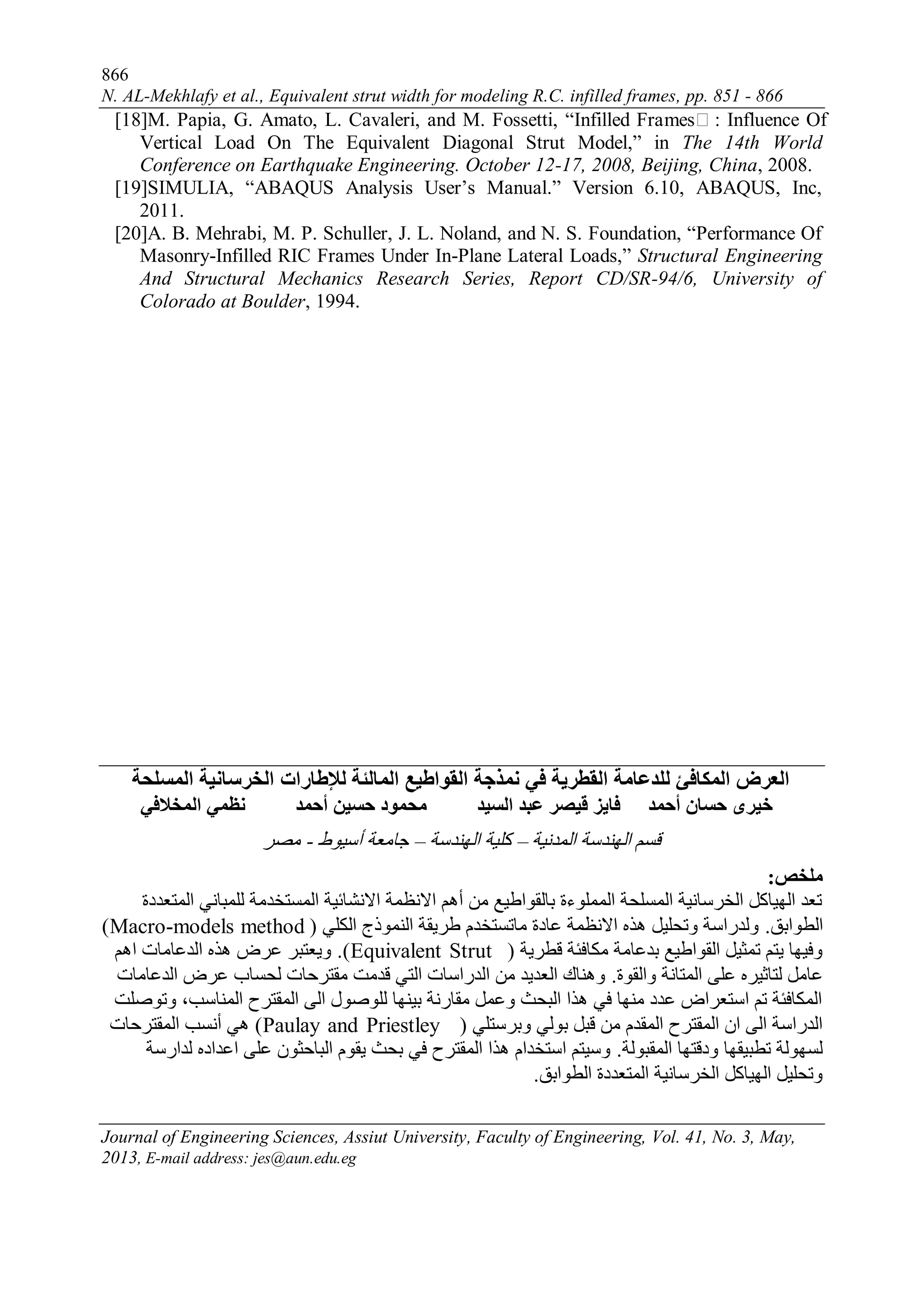 866
N. AL-Mekhlafy et al., Equivalent strut width for modeling R.C. infilled frames, pp. 851 - 866
Journal of Engineering Sciences, Assiut University, Faculty of Engineering, Vol. 41, No. 3, May,
2013, E-mail address: jes@aun.edu.eg
[18]M. Papia, G. Amato, L. Cavaleri, and M. Fossetti, “Infilled Frames : Influence Of
Vertical Load On The Equivalent Diagonal Strut Model,” in The 14th World
Conference on Earthquake Engineering. October 12-17, 2008, Beijing, China, 2008.
[19]SIMULIA, “ABAQUS Analysis User’s Manual.” Version 6.10, ABAQUS, Inc,
2011.
[20]A. B. Mehrabi, M. P. Schuller, J. L. Noland, and N. S. Foundation, “Performance Of
Masonry-Infilled RIC Frames Under In-Plane Lateral Loads,” Structural Engineering
And Structural Mechanics Research Series, Report CD/SR-94/6, University of
Colorado at Boulder, 1994.
‫المبلئة‬ ‫القواطيع‬ ‫ومذجة‬ ‫في‬ ‫القطزية‬ ‫للذعبمة‬ ‫المكبفئ‬ ‫العزض‬‫لإلطبرات‬‫المسلحة‬ ‫الخزسبوية‬
‫المخالفي‬ ‫وظمي‬ ‫أحمذ‬ ‫حسيه‬ ‫محمود‬ ‫السيذ‬ ‫عبذ‬ ‫قيصز‬ ‫فبيز‬ ‫أحمذ‬ ‫حسبن‬ ‫خيزى‬
‫انًذَيخ‬ ‫انهُذسخ‬ ‫قسى‬–‫انهُذسخ‬ ‫كهيخ‬–‫أسيىط‬ ‫جبيعخ‬-‫يصش‬
‫ملخص‬:
‫انًزعذدح‬ ‫نهًجبَي‬ ‫انًسزخذيخ‬ ‫االَشبئيخ‬ ‫االَظًخ‬ ‫أهى‬ ٍ‫ي‬ ‫ثبنقىاطيع‬ ‫انًًهىءح‬ ‫انًسهحخ‬ ‫انخشسبَيخ‬ ‫انهيبكم‬ ‫رعذ‬
‫انطىاثق‬.‫انكهي‬ ‫انًُىرج‬ ‫طشيقخ‬ ‫يبرسزخذو‬ ‫عبدح‬ ‫االَظًخ‬ ِ‫هز‬ ‫ورحهيم‬ ‫ونذساسخ‬(Macro-models method)
‫قطشيخ‬ ‫يكبفئخ‬ ‫ثذعبيخ‬ ‫انقىاطيع‬ ‫رًثيم‬ ‫يزى‬ ‫وفيهب‬(Equivalent Strut).‫اهى‬ ‫انذعبيبد‬ ِ‫هز‬ ‫عشض‬ ‫ويعزجش‬
‫وانقىح‬ ‫انًزبَخ‬ ‫عهى‬ ِ‫نزبثيش‬ ‫عبيم‬.‫انذعبيبد‬ ‫عشض‬ ‫نحسبة‬ ‫يقزشحبد‬ ‫قذيذ‬ ‫انزي‬ ‫انذساسبد‬ ٍ‫ي‬ ‫انعذيذ‬ ‫وهُبك‬
‫ورىصهذ‬ ،‫انًُبست‬ ‫انًقزشح‬ ‫انى‬ ‫نهىصىل‬ ‫ثيُهب‬ ‫يقبسَخ‬ ‫وعًم‬ ‫انجحث‬ ‫هزا‬ ‫في‬ ‫يُهب‬ ‫عذد‬ ‫اسزعشاض‬ ‫رى‬ ‫انًكبفئخ‬
‫وثشسزهي‬ ‫ثىني‬ ‫قجم‬ ٍ‫ي‬ ‫انًقذو‬ ‫انًقزشح‬ ٌ‫ا‬ ‫انى‬ ‫انذساسخ‬(Paulay and Priestley)‫انًقزشحبد‬ ‫أَست‬ ‫هي‬
‫انًقجىنخ‬ ‫ودقزهب‬ ‫رطجيقهب‬ ‫نسهىنخ‬.‫نذاسسخ‬ ِ‫اعذاد‬ ‫عهى‬ ٌ‫انجبحثى‬ ‫يقىو‬ ‫ثحث‬ ‫في‬ ‫انًقزشح‬ ‫هزا‬ ‫اسزخذاو‬ ‫وسيزى‬
‫انطىاثق‬ ‫انًزعذدح‬ ‫انخشسبَيخ‬ ‫انهيبكم‬ ‫ورحهيم‬.
 