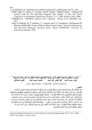 866
N. AL-Mekhlafy et al., Equivalent strut width for modeling R.C. infilled frames, pp. 851 - 866
Journal of Engineering Sciences, Assiut University, Faculty of Engineering, Vol. 41, No. 3, May,
2013, E-mail address: jes@aun.edu.eg
[18]M. Papia, G. Amato, L. Cavaleri, and M. Fossetti, “Infilled Frames : Influence Of
Vertical Load On The Equivalent Diagonal Strut Model,” in The 14th World
Conference on Earthquake Engineering. October 12-17, 2008, Beijing, China, 2008.
[19]SIMULIA, “ABAQUS Analysis User’s Manual.” Version 6.10, ABAQUS, Inc,
2011.
[20]A. B. Mehrabi, M. P. Schuller, J. L. Noland, and N. S. Foundation, “Performance Of
Masonry-Infilled RIC Frames Under In-Plane Lateral Loads,” Structural Engineering
And Structural Mechanics Research Series, Report CD/SR-94/6, University of
Colorado at Boulder, 1994.
‫المبلئة‬ ‫القواطيع‬ ‫ومذجة‬ ‫في‬ ‫القطزية‬ ‫للذعبمة‬ ‫المكبفئ‬ ‫العزض‬‫لإلطبرات‬‫المسلحة‬ ‫الخزسبوية‬
‫المخالفي‬ ‫وظمي‬ ‫أحمذ‬ ‫حسيه‬ ‫محمود‬ ‫السيذ‬ ‫عبذ‬ ‫قيصز‬ ‫فبيز‬ ‫أحمذ‬ ‫حسبن‬ ‫خيزى‬
‫انًذَيخ‬ ‫انهُذسخ‬ ‫قسى‬–‫انهُذسخ‬ ‫كهيخ‬–‫أسيىط‬ ‫جبيعخ‬-‫يصش‬
‫ملخص‬:
‫انًزعذدح‬ ‫نهًجبَي‬ ‫انًسزخذيخ‬ ‫االَشبئيخ‬ ‫االَظًخ‬ ‫أهى‬ ٍ‫ي‬ ‫ثبنقىاطيع‬ ‫انًًهىءح‬ ‫انًسهحخ‬ ‫انخشسبَيخ‬ ‫انهيبكم‬ ‫رعذ‬
‫انطىاثق‬.‫انكهي‬ ‫انًُىرج‬ ‫طشيقخ‬ ‫يبرسزخذو‬ ‫عبدح‬ ‫االَظًخ‬ ِ‫هز‬ ‫ورحهيم‬ ‫ونذساسخ‬(Macro-models method)
‫قطشيخ‬ ‫يكبفئخ‬ ‫ثذعبيخ‬ ‫انقىاطيع‬ ‫رًثيم‬ ‫يزى‬ ‫وفيهب‬(Equivalent Strut).‫اهى‬ ‫انذعبيبد‬ ِ‫هز‬ ‫عشض‬ ‫ويعزجش‬
‫وانقىح‬ ‫انًزبَخ‬ ‫عهى‬ ِ‫نزبثيش‬ ‫عبيم‬.‫انذعبيبد‬ ‫عشض‬ ‫نحسبة‬ ‫يقزشحبد‬ ‫قذيذ‬ ‫انزي‬ ‫انذساسبد‬ ٍ‫ي‬ ‫انعذيذ‬ ‫وهُبك‬
‫ورىصهذ‬ ،‫انًُبست‬ ‫انًقزشح‬ ‫انى‬ ‫نهىصىل‬ ‫ثيُهب‬ ‫يقبسَخ‬ ‫وعًم‬ ‫انجحث‬ ‫هزا‬ ‫في‬ ‫يُهب‬ ‫عذد‬ ‫اسزعشاض‬ ‫رى‬ ‫انًكبفئخ‬
‫وثشسزهي‬ ‫ثىني‬ ‫قجم‬ ٍ‫ي‬ ‫انًقذو‬ ‫انًقزشح‬ ٌ‫ا‬ ‫انى‬ ‫انذساسخ‬(Paulay and Priestley)‫انًقزشحبد‬ ‫أَست‬ ‫هي‬
‫انًقجىنخ‬ ‫ودقزهب‬ ‫رطجيقهب‬ ‫نسهىنخ‬.‫نذاسسخ‬ ِ‫اعذاد‬ ‫عهى‬ ٌ‫انجبحثى‬ ‫يقىو‬ ‫ثحث‬ ‫في‬ ‫انًقزشح‬ ‫هزا‬ ‫اسزخذاو‬ ‫وسيزى‬
‫انطىاثق‬ ‫انًزعذدح‬ ‫انخشسبَيخ‬ ‫انهيبكم‬ ‫ورحهيم‬.
 