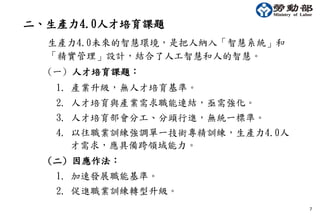 7
二、生產力4.0人才培育課題
生產力4.0未來的智慧環境，是把人納入「智慧系統」和
「精實管理」設計，結合了人工智慧和人的智慧。
(一) 人才培育課題：
1. 產業升級，無人才培育基準。
2. 人才培育與產業需求職能連結，亟需強化。
3. 人才培育部會分工、分頭行進，無統一標準。
4. 以往職業訓練強調單一技術專精訓練，生產力4.0人
才需求，應具備跨領域能力。
(二) 因應作法：
1. 加速發展職能基準。
2. 促進職業訓練轉型升級。
 