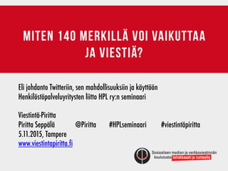 Miten 140 merkillä voi vaikuttaa
ja viestiä?
Eli johdanto Twitteriin, sen mahdollisuuksiin ja käyttöön
Henkilöstöpalveluyritysten liitto HPL ry:n seminaari
Viestintä-Piritta	 	 	 	 	 	 	 	 	
Piritta Seppälä	 	 @Piritta #HPLseminaari #viestintäpiritta
5.11.2015, Tampere
www.viestintapiritta.fi
 