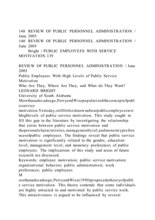 140 REVIEW OF PUBLIC PERSONNEL ADMINISTRATION /
June 2005
140 REVIEW OF PUBLIC PERSONNEL ADMINISTRATION /
June 2005
Bright / PUBLIC EMPLOYEES WITH SERVICE
MOTIVATION 139
REVIEW OF PUBLIC PERSONNEL ADMINISTRATION / June
2005
Public Employees With High Levels of Public Service
Motivation
Who Are They, Where Are They, and What do They Want?
LEONARD BRIGHT
University of South Alabama
Morethanadecadeago,PerryandWisepopularizedtheconceptofpubl
icservice
motivation.Yettoday,stilllittleisknownaboutpublicemployeeswit
hhighlevels of public service motivation. This study sought to
fill this gap in the literature by investigating the relationship
that exists between public service motivation and
thepersonalcharacteristics,managementlevel,andmonetaryprefere
ncesofpublic employees. The findings reveal that public service
motivation is significantly related to the gender, education
level, management level, and monetary preferences of public
employees. The implications of this study and areas of future
research are discussed.
Keywords: employee motivation; public service motivation;
organizational behavior; public administration; work
preferences; public employees
M
orethanadecadeago,PerryandWise(1990)proposedatheoryofpubli
c service motivation. This theory contends that some individuals
are highly attracted to and motivated by public service work.
This attractiveness is argued to be influenced by several
 