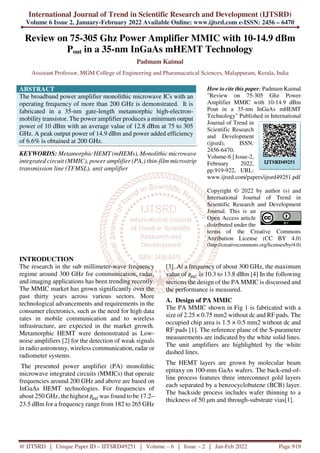 International Journal of Trend in Scientific Research and Development (IJTSRD)
Volume 6 Issue 2, January-February 2022 Available Online: www.ijtsrd.com e-ISSN: 2456 – 6470
@ IJTSRD | Unique Paper ID – IJTSRD49251 | Volume – 6 | Issue – 2 | Jan-Feb 2022 Page 919
Review on 75-305 Ghz Power Amplifier MMIC with 10-14.9 dBm
Pout in a 35-nm InGaAs mHEMT Technology
Padmam Kaimal
Assistant Professor, MGM College of Engineering and Pharamacutical Sciences, Malappuram, Kerala, India
ABSTRACT
The broadband power amplifier monolithic microwave ICs with an
operating frequency of more than 200 GHz is demonstrated. It is
fabricated in a 35-nm gate-length metamorphic high-electron-
mobility transistor. The power amplifier produces a minimum output
power of 10 dBm with an average value of 12.8 dBm at 75 to 305
GHz. A peak output power of 14.9 dBm and power added efficiency
of 6.6% is obtained at 200 GHz.
KEYWORDS: Metamorphic HEMT (mHEMs), Monolithic microwave
integrated circuit (MMIC), power amplifier (PA,) thin-film microstrip
transmission line (TFMSL), unit amplifier
How to cite this paper: Padmam Kaimal
"Review on 75-305 Ghz Power
Amplifier MMIC with 10-14.9 dBm
Pout in a 35-nm InGaAs mHEMT
Technology" Published in International
Journal of Trend in
Scientific Research
and Development
(ijtsrd), ISSN:
2456-6470,
Volume-6 | Issue-2,
February 2022,
pp.919-922, URL:
www.ijtsrd.com/papers/ijtsrd49251.pdf
Copyright © 2022 by author (s) and
International Journal of Trend in
Scientific Research and Development
Journal. This is an
Open Access article
distributed under the
terms of the Creative Commons
Attribution License (CC BY 4.0)
(http://creativecommons.org/licenses/by/4.0)
INTRODUCTION
The research in the sub millimeter-wave frequency
regime around 300 GHz for communication, radar,
and imaging applications has been trending recently.
The MMIC market has grown significantly over the
past thirty years across various sectors. More
technological advancements and requirements in the
consumer electronics, such as the need for high data
rates in mobile communication and to wireless
infrastructure, are expected in the market growth.
Metamorphic HEMT were demonstrated as Low-
noise amplifiers [2] for the detection of weak signals
in radio astronomy, wireless communication, radar or
radiometer systems.
The presented power amplifier (PA) monolithic
microwave integrated circuits (MMICs) that operate
frequencies around 200 GHz and above are based on
InGaAs HEMT technologies. For frequencies of
about 250 GHz, the highest was found to be 17.2–
23.5 dBm for a frequency range from 182 to 265 GHz
[3]. At a frequency of about 300 GHz, the maximum
value of is 10.3 to 13.8 dBm [4] In the following
sections the design of the PA MMIC is discussed and
the performance is measured.
A. Design of PA MMIC
The PA MMIC shown in Fig 1 is fabricated with a
size of 2.25 × 0.75 mm2 without dc and RF pads. The
occupied chip area is 1.5 × 0.5 mm2 without dc and
RF pads [1]. The reference plane of the S-parameter
measurements are indicated by the white solid lines.
The unit amplifiers are highlighted by the white
dashed lines.
The HEMT layers are grown by molecular beam
epitaxy on 100-mm GaAs wafers. The back-end-of-
line process features three interconnect gold layers
each separated by a benzocyclobutene (BCB) layer.
The backside process includes wafer thinning to a
thickness of 50 µm and through-substrate vias[1].
IJTSRD49251
 