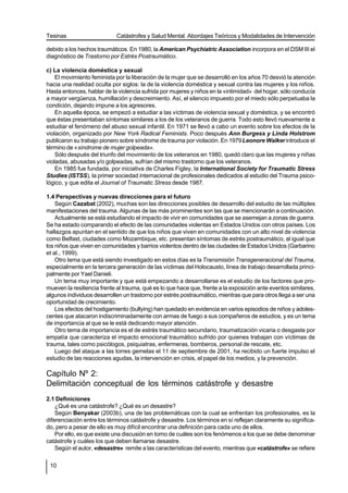 Tesinas                     Catástrofes y Salud Mental. Abordajes Teóricos y Modalidades de Intervención

debido a los hechos traumáticos. En 1980, la American Psychiatric Association incorpora en el DSM III el
diagnóstico de Trastorno por Estrés Postraumático.

c) La violencia doméstica y sexual
    El movimiento feminista por la liberación de la mujer que se desarrolló en los años 70 desvió la atención
hacia una realidad oculta por siglos: la de la violencia doméstica y sexual contra las mujeres y los niños.
Hasta entonces, hablar de la violencia sufrida por mujeres y niños en la «intimidad» del hogar, sólo conducía
a mayor vergüenza, humillación y descreimiento. Así, el silencio impuesto por el miedo sólo perpetuaba la
condición, dejando impune a los agresores.
    En aquella época, se empezó a estudiar a las víctimas de violencia sexual y doméstica, y se encontró
que éstas presentaban síntomas similares a los de los veteranos de guerra. Todo esto llevó nuevamente a
estudiar el fenómeno del abuso sexual infantil. En 1971 se llevó a cabo un evento sobre los efectos de la
violación, organizado por New York Radical Feminists. Poco después Ann Burgess y Linda Holstrom
publicaron su trabajo pionero sobre síndrome de trauma por violación. En 1979 Leonore Walker introduce el
término de «síndrome de mujer golpeada».
    Sólo después del triunfo del movimiento de los veteranos en 1980, quedó claro que las mujeres y niñas
violadas, abusadas y/o golpeadas, sufrían del mismo trastorno que los veteranos.
    En 1985 fue fundada, por iniciativa de Charles Figley, la International Society for Traumatic Stress
Studies (ISTSS), la primer sociedad internacional de profesionales dedicados al estudio del Trauma psico-
lógico, y que edita el Journal of Traumatic Stress desde 1987.

1.4 Perspectivas y nuevas direcciones para el futuro
    Según Cazabat (2002), muchas son las direcciones posibles de desarrollo del estudio de las múltiples
manifestaciones del trauma. Algunas de las más prominentes son las que se mencionarán a continuación.
    Actualmente se está estudiando el impacto de vivir en comunidades que se asemejan a zonas de guerra.
Se ha estado comparando el efecto de las comunidades violentas en Estados Unidos con otros países. Los
hallazgos apuntan en el sentido de que los niños que viven en comunidades con un alto nivel de violencia
como Belfast, ciudades como Mozambique, etc. presentan síntomas de estrés postraumático, al igual que
los niños que viven en comunidades y barrios violentos dentro de las ciudades de Estados Unidos (Garbarino
et al., 1999).
    Otro tema que está siendo investigado en estos días es la Transmisión Transgeneracional del Trauma,
especialmente en la tercera generación de las víctimas del Holocausto, línea de trabajo desarrollada princi-
palmente por Yael Danieli.
    Un tema muy importante y que está empezando a desarrollarse es el estudio de los factores que pro-
mueven la resiliencia frente al trauma, qué es lo que hace que, frente a la exposición ante eventos similares,
algunos individuos desarrollen un trastorno por estrés postraumático, mientras que para otros llega a ser una
oportunidad de crecimiento.
    Los efectos del hostigamiento (bullying) han quedado en evidencia en varios episodios de niños y adoles-
centes que atacaron indiscriminadamente con armas de fuego a sus compañeros de estudios, y es un tema
de importancia al que se le está dedicando mayor atención.
    Otro tema de importancia es el de estrés traumático secundario, traumatización vicaria o desgaste por
empatía que caracteriza el impacto emocional traumático sufrido por quienes trabajan con víctimas de
trauma, tales como psicólogos, psiquiatras, enfermeras, bomberos, personal de rescate, etc.
    Luego del ataque a las torres gemelas el 11 de septiembre de 2001, ha recibido un fuerte impulso el
estudio de las reacciones agudas, la intervención en crisis, el papel de los medios, y la prevención.

Capítulo Nº 2:
Delimitación conceptual de los términos catástrofe y desastre
2.1 Definiciones
    ¿Qué es una catástrofe? ¿Qué es un desastre?
    Según Benyakar (2003b), una de las problemáticas con la cual se enfrentan los profesionales, es la
diferenciación entre los términos catástrofe y desastre. Los términos en sí reflejan claramente su significa-
do, pero a pesar de ello es muy difícil encontrar una definición para cada uno de ellos.
    Por ello, es que existe una discusión en torno de cuáles son los fenómenos a los que se debe denominar
catástrofe y cuáles los que deben llamarse desastre.
    Según el autor, «desastre» remite a las características del evento, mientras que «catástrofe» se refiere

 10
 