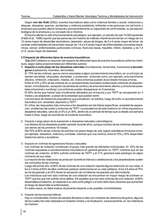 Tesinas                      Catástrofes y Salud Mental. Abordajes Teóricos y Modalidades de Intervención

   Según van der Kolk (2002), eventos traumáticos tales como violencia familiar y social, violaciones y
ataques, desastres, guerras, accidentes y violencia predatoria, enfrentan a las personas con tal horror y
amenaza que pueden alterar temporal y permanentemente su capacidad de confrontarlas, su percepción
biológica de la amenaza y su concepto de sí mismos.
   El trauma afecta no sólo el funcionamiento psicológico: por ejemplo, un estudio de casi 10.000 pacientes
(Felitti et al., 1998) reportó que las personas con historia de maltrato infantil severo tenían un riesgo de 4 a
12 veces mayor de desarrollar alcoholismo, depresión, abuso de drogas, de 2 a 4 veces mayor de fumar, de
contraer enfermedades de transmisión sexual, de 1,6 a 2,9 veces mayor de enfermedades coronarias isqué-
micas, cáncer, enfermedades pulmonares crónicas, fracturas óseas, hepatitis, infarto, diabetes, y de 1,4
a1,6 veces mayor de obesidad.

3.5 Impacto de diferentes tipos de eventos traumáticos
    Cía (2001) elaboró un resumen del impacto de diferentes tipos de eventos traumáticos sobre los indivi-
duos, según datos proporcionados por diferentes autores:
1. Impacto a corto plazo de los desastres naturales (inundaciones, terremotos, huracanes) o tecnoló-
   gicos (explosiones, incendios, derrumbes).
· El 75% de las víctimas, que se vieron expuestas a algún acontecimiento traumático, en un principio se
   sienten aturdidas, ofuscadas, atontadas, y evidencian síntomas como, por ejemplo, entumecimiento
   afectivo, inhibición, indecisión, miedos, etc. Estos síntomas pueden durar desde minutos a horas.
· Entre el 10% y 25% de las víctimas de un acontecimiento traumático evidenciarán síntomas de desorien-
   tación, inmovilización, sensación de pérdida de control y de entumecimiento afectivo y emocional (anes-
   tesia emocional o numbing). Los síntomas pueden desaparecer en 6 semanas.
· El 50% de los que habían sido inicialmente afectados por el trauma y por TEPT se recuperarán en 3
   meses y se adaptarán, a pesar de la ansiedad que puedan sentir.
· Los tres tipos de trastornos psiquiátricos que prevalecen, en adultos, luego de sufrir un acontecimiento
   traumático son: ansiedad, depresión y TEPT.
· En niños, las respuestas más comunes a los desastres son las fobias específicas, ansiedad de separa-
   ción, problemas del sueño y síntomas de TEPT. La prevalencia de este trastorno en niños expuestos a
   desastres naturales, varía de un 5% a un 39%, dentro de un período de tiempo que va desde una semana
   hasta 2 años, luego de acontecido el incidente traumático.

2. Impacto a largo plazo de la exposición a desastres naturales y tecnológicos:
· Los efectos de los desastres pueden persistir durante años, aunque muchos de los síntomas desapare-
   cen dentro de los primeros 16 meses.
· Del 70% al 90% de las víctimas de eventos con grave riesgo de vida, logran sobrellevar el trauma como,
   por ejemplo, desastres, violencia y combate, mientras que una minoría, entre el 10% y 30% desarrollan
   trastornos serios y duraderos.

3. Impacto en víctimas de agresiones físicas o sexuales:
· Las víctimas de violación constituyen el grupo más grande de afectados individuales. El 25% de las
   víctimas expuestas a acontecimientos traumáticos en general generan un TEPT, mientras que en las
   víctimas de violación, el 80% sufrirán síntomas de TEPT y el 31% generará esta patología en algún
   momento de sus vidas.
· La mayoría de las violaciones se producen durante la infancia o adolescencia y los perpetradores suelen
   ser conocidos de las víctimas.
· Luego del primer año, el 80% de las víctimas de una violación reporta alguna restricción en sus vidas. A
   los 2-3 años el 50% de ellos confirman padecer restricciones en su vida cotidiana. A los 4-6 años el 75%
   se ha recuperado y el 25% tienen la sensación de no haberse recuperado aún del incidente.
· Los individuos que han sido víctimas de una violación se encuentran en mayor riesgo de contraer un
   TEPT que los que han sufrido otros delitos. De aquellos que han sido víctimas de una violación, el 80%
   desarrollará el trastorno, en especial si su vida corrió peligro o si hubo daño físico (factores que aumentan
   el riesgo de desarrollar la enfermedad).
· En estos casos, se debe evaluar al paciente respecto a las posibles comorbilidades.

4. Impacto de los traumas bélicos:
· Hay un considerable número de estudios llevados a cabo con muestras de veteranos de guerra, algunos
   de los cuales han sido realizados en Estados Unidos y se focalizaron, exclusivamente, en los Veteranos
   de Vietnam.

 18
 