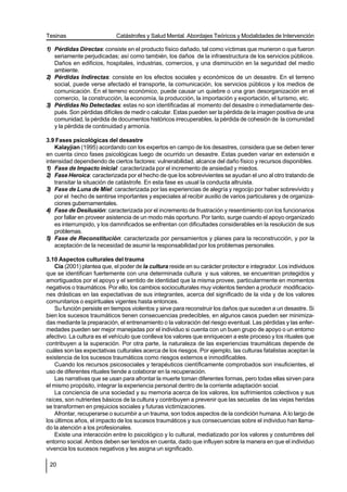 Tesinas                      Catástrofes y Salud Mental. Abordajes Teóricos y Modalidades de Intervención

1) Pérdidas Directas: consiste en el producto físico dañado, tal como víctimas que murieron o que fueron
   seriamente perjudicadas; así como también, los daños de la infraestructura de los servicios públicos.
   Daños en edificios, hospitales, industrias, comercios, y una disminución en la seguridad del medio
   ambiente.
2) Pérdidas Indirectas: consiste en los efectos sociales y económicos de un desastre. En el terreno
   social, puede verse afectado el transporte, la comunicación, los servicios públicos y los medios de
   comunicación. En el terreno económico, puede causar un quiebre o una gran desorganización en el
   comercio, la construcción, la economía, la producción, la importación y exportación, el turismo, etc.
3) Pérdidas No Detectadas: estas no son identificadas al momento del desastre o inmediatamente des-
   pués. Son pérdidas difíciles de medir o calcular. Estas pueden ser la pérdida de la imagen positiva de una
   comunidad, la pérdida de documentos históricos irrecuperables, la pérdida de cohesión de la comunidad
   y la pérdida de continuidad y armonía.

3.9 Fases psicológicas del desastre
    Kalayjian (1995) acordando con los expertos en campo de los desastres, considera que se deben tener
en cuenta cinco fases psicológicas luego de ocurrido un desastre. Estas pueden variar en extensión e
intensidad dependiendo de ciertos factores: vulnerabilidad, alcance del daño físico y recursos disponibles.
1) Fase de Impacto inicial: caracterizada por el incremento de ansiedad y miedos.
2) Fase Heroica: caracterizada por el hecho de que los sobrevivientes se ayudan el uno al otro tratando de
    transitar la situación de catástrofe. En esta fase es usual la conducta altruista.
3) Fase de Luna de Miel: caracterizada por las experiencias de alegría y regocijo por haber sobrevivido y
    por el hecho de sentirse importantes y especiales al recibir auxilio de varios particulares y de organiza-
    ciones gubernamentales.
4) Fase de Desilusión: caracterizada por el incremento de frustración y resentimiento con los funcionarios
    por fallar en proveer asistencia de un modo más oportuno. Por tanto, surge cuando el apoyo organizado
    es interrumpido, y los damnificados se enfrentan con dificultades considerables en la resolución de sus
    problemas.
5) Fase de Reconstitución: caracterizada por pensamientos y planes para la reconstrucción, y por la
    aceptación de la necesidad de asumir la responsabilidad por los problemas personales.

3.10 Aspectos culturales del trauma
    Cía (2001) plantea que, el poder de la cultura reside en su carácter protector e integrador. Los individuos
que se identifican fuertemente con una determinada cultura y sus valores, se encuentran protegidos y
amortiguados por el apoyo y el sentido de identidad que la misma provee, particularmente en momentos
negativos o traumáticos. Por ello, los cambios socioculturales muy violentos tienden a producir modificacio-
nes drásticas en las expectativas de sus integrantes, acerca del significado de la vida y de los valores
comunitarios o espirituales vigentes hasta entonces.
    Su función persiste en tiempos violentos y sirve para reconstruir los daños que suceden a un desastre. Si
bien los sucesos traumáticos tienen consecuencias predecibles, en algunos casos pueden ser minimiza-
das mediante la preparación, el entrenamiento o la valoración del riesgo eventual. Las pérdidas y las enfer-
medades pueden ser mejor manejadas por el individuo si cuenta con un buen grupo de apoyo o un entorno
afectivo. La cultura es el vehículo que conlleva los valores que enriquecen a este proceso y los rituales que
contribuyen a la superación. Por otra parte, la naturaleza de las experiencias traumáticas depende de
cuáles son las expectativas culturales acerca de los riesgos. Por ejemplo, las culturas fatalistas aceptan la
existencia de los sucesos traumáticos como riesgos externos e inmodificables.
    Cuando los recursos psicosociales y terapéuticos científicamente comprobados son insuficientes, el
uso de diferentes rituales tiende a colaborar en la recuperación.
    Las narrativas que se usan para afrontar la muerte toman diferentes formas, pero todas ellas sirven para
el mismo propósito, integrar la experiencia personal dentro de la corriente adaptación social.
    La conciencia de una sociedad y su memoria acerca de los valores, los sufrimientos colectivos y sus
raíces, son nutrientes básicos de la cultura y contribuyen a prevenir que las secuelas de las viejas heridas
se transformen en prejuicios sociales y futuras victimizaciones.
    Afrontar, recuperarse o sucumbir a un trauma, son todos aspectos de la condición humana. A lo largo de
los últimos años, el impacto de los sucesos traumáticos y sus consecuencias sobre el individuo han llama-
do la atención a los profesionales.
    Existe una interacción entre lo psicológico y lo cultural, mediatizado por los valores y costumbres del
entorno social. Ambos deben ser tenidos en cuenta, dado que influyen sobre la manera en que el individuo
vivencia los sucesos negativos y les asigna un significado.

 20
 