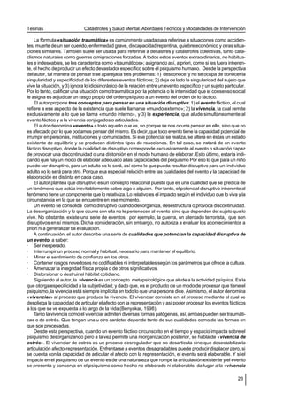 Tesinas                      Catástrofes y Salud Mental. Abordajes Teóricos y Modalidades de Intervención

    La fórmula «situación traumática» es comúnmente usada para referirse a situaciones como acciden-
tes, muerte de un ser querido, enfermedad grave, discapacidad repentina, quiebre económico y otras situa-
ciones similares. También suele ser usada para referirse a desastres y catástrofes colectivas, tanto cata-
clismos naturales como guerras o migraciones forzadas. A todos estos eventos extraordinarios, no habitua-
les e indeseables, se los caracteriza como «traumáticos»; asignando así, a priori, como si les fuera inheren-
te, el hecho de producir un efecto devastador específico sobre el psiquismo humano. Desde la perspectiva
del autor, tal manera de pensar trae aparejada tres problemas: 1) desconoce y no se ocupa de conocer la
singularidad y especificidad de los diferentes eventos fácticos; 2) deja de lado la singularidad del sujeto que
vive la situación, y 3) ignora lo idiosincrásico de la relación entre un evento específico y un sujeto particular.
Por lo tanto, calificar una situación como traumática por la potencia o la intensidad que el consenso social
le asigna es adjudicar un rasgo propio del orden psíquico a un evento del orden de lo fáctico.
    El autor propone tres conceptos para pensar en una situación disruptiva: 1) el evento fáctico, el cual
refiere a ese aspecto de la existencia que suele llamarse «mundo externo»; 2) la vivencia, la cual remite
exclusivamente a lo que se llama «mundo interno», y 3) la experiencia, que alude simultáneamente al
evento fáctico y a la vivencia conjugados o articulados.
    El autor denomina «evento» a todo aquello que es, no porque se nos ocurra pensar en ello, sino que no
es afectado por lo que podamos pensar del mismo. Es decir, que todo evento tiene la capacidad potencial de
irrumpir en personas, instituciones y comunidades. Si ese potencial se realiza, se altera en éstas un estado
existente de equilibrio y se producen distintos tipos de reacciones. En tal caso, se tratará de un evento
fáctico disruptivo, donde la cualidad de disruptivo corresponde exclusivamente al evento o situación capaz
de provocar una discontinuidad o una distorsión en el modo humano de elaborar. Esto último, estaría indi-
cando que hay un modo de elaborar adecuado a las capacidades del psiquismo Por eso lo que para un niño
puede ser disruptivo, para un adulto no lo será, así como lo que pueda resultar disruptivo para un individuo
adulto no lo será para otro. Porque esa especial relación entre las cualidades del evento y la capacidad de
elaboración es distinta en cada caso.
    El autor plantea que disruptivo es un concepto relacional puesto que es una cualidad que se predica de
un fenómeno que actúa inevitablemente sobre algo o alguien. Por tanto, el potencial disruptivo inherente al
fenómeno tiene un componente que lo relativiza. Lo relativo es el impacto según el individuo que lo viva y la
circunstancia en la que se encuentre en ese momento.
    Un evento se consolida como disruptivo cuando desorganiza, desestructura o provoca discontinuidad.
La desorganización y lo que ocurra con ella no le pertenecen al evento sino que dependen del sujeto que lo
vive. No obstante, existe una serie de eventos, por ejemplo, la guerra, un atentado terrorista, que son
disruptivos en sí mismos. Dicha consideración, sin embargo, no autoriza a evaluar los acontecimientos a
priori ni a generalizar tal evaluación.
    A continuación, el autor describe una serie de cualidades que potencian la capacidad disruptiva de
un evento, a saber:
· Ser inesperado.
· Interrumpir un proceso normal y habitual, necesario para mantener el equilibrio.
· Minar el sentimiento de confianza en los otros.
· Contener rasgos novedosos no codificables ni interpretables según los parámetros que ofrece la cultura.
· Amenazar la integridad física propia o de otros significativos.
· Distorsionar o destruir el hábitat cotidiano.
    Siguiendo al autor, la vivencia es un concepto metapsicológico que alude a la actividad psíquica. Es la
que otorga especificidad a la subjetividad; y dado que, es el producto de un modo de procesar que tiene el
psiquismo, la vivencia está siempre implícita en todo lo que una persona dice. Asimismo, el autor denomina
«vivenciar» al proceso que produce la vivencia. El vivenciar consiste en el proceso mediante el cual se
despliega la capacidad de articular el afecto con la representación y así poder procesar los eventos fácticos
a los que se ve expuesta a lo largo de la vida (Benyakar, 1998).
    Tanto la vivencia como el vivenciar admiten diversas formas patógenas, así, ambas pueden ser traumáti-
cas o de estrés. Que tengan una u otro carácter depende tanto de sus cualidades como de las formas en
que son procesadas.
    Desde esta perspectiva, cuando un evento fáctico circunscrito en el tiempo y espacio impacta sobre el
psiquismo desorganizando pero a la vez permite una reorganización posterior, se habla de «vivencia de
estrés». El vivenciar de estrés es un proceso desregulador que no desarticula sino que desestabiliza la
articulación afecto-representación. Enfrentarse a eventos desagradables puede producir displacer pero, si
se cuenta con la capacidad de articular el afecto con la representación, el evento será elaborable. Y si el
impacto en el psiquismo de un evento es de una naturaleza que rompe la articulación existente y el evento
se presenta y conserva en el psiquismo como hecho no elaborado ni elaborable, da lugar a la «vivencia

                                                                                                             23
 