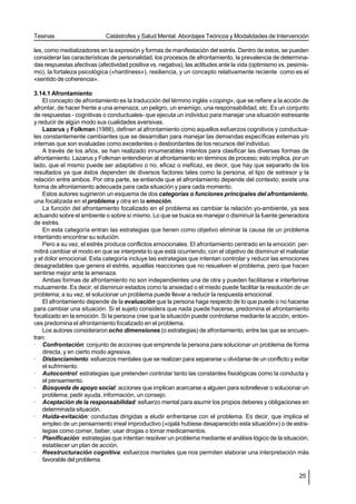 Tesinas                      Catástrofes y Salud Mental. Abordajes Teóricos y Modalidades de Intervención

les, como mediatizadores en la expresión y formas de manifestación del estrés. Dentro de estos, se pueden
considerar las características de personalidad, los procesos de afrontamiento, la prevalencia de determina-
das respuestas afectivas (afectividad positiva vs. negativa), las actitudes ante la vida (optimismo vs. pesimis-
mo), la fortaleza psicológica («hardiness»), resiliencia, y un concepto relativamente reciente como es el
«sentido de coherencia».

3.14.1 Afrontamiento
    El concepto de afrontamiento es la traducción del término inglés «coping», que se refiere a la acción de
afrontar, de hacer frente a una amenaza, un peligro, un enemigo, una responsabilidad, etc. Es un conjunto
de respuestas - cognitivas o conductuales- que ejecuta un individuo para manejar una situación estresante
y reducir de algún modo sus cualidades aversivas.
    Lazarus y Folkman (1986), definen al afrontamiento como aquellos esfuerzos cognitivos y conductua-
les constantemente cambiantes que se desarrollan para manejar las demandas específicas externas y/o
internas que son evaluadas como excedentes o desbordantes de los recursos del individuo.
    A través de los años, se han realizado innumerables intentos para clasificar las diversas formas de
afrontamiento. Lazarus y Folkman entendieron al afrontamiento en términos de proceso; esto implica, por un
lado, que el mismo puede ser adaptativo o no, eficaz o ineficaz, es decir, que hay que separarlo de los
resultados ya que éstos dependen de diversos factores tales como la persona, el tipo de estresor y la
relación entre ambos. Por otra parte, se entiende que el afrontamiento depende del contexto; existe una
forma de afrontamiento adecuada para cada situación y para cada momento.
    Estos autores sugirieron un esquema de dos categorías o funciones principales del afrontamiento,
una focalizada en el problema y otra en la emoción.
    La función del afrontamiento focalizado en el problema es cambiar la relación yo-ambiente, ya sea
actuando sobre el ambiente o sobre sí mismo. Lo que se busca es manejar o disminuir la fuente generadora
de estrés.
    En esta categoría entran las estrategias que tienen como objetivo eliminar la causa de un problema
intentando encontrar su solución.
    Pero a su vez, el estrés produce conflictos emocionales. El afrontamiento centrado en la emoción per-
mitirá cambiar el modo en que se interpreta lo que está ocurriendo, con el objetivo de disminuir el malestar
y el dolor emocional. Esta categoría incluye las estrategias que intentan controlar y reducir las emociones
desagradables que genera el estrés, aquellas reacciones que no resuelven el problema, pero que hacen
sentirse mejor ante la amenaza.
    Ambas formas de afrontamiento no son independientes una de otra y pueden facilitarse e interferirse
mutuamente. Es decir, el disminuir estados como la ansiedad o el miedo puede facilitar la resolución de un
problema; a su vez, el solucionar un problema puede llevar a reducir la respuesta emocional.
    El afrontamiento depende de la evaluación que la persona haga respecto de lo que puede o no hacerse
para cambiar una situación. Si el sujeto considera que nada puede hacerse, predomina el afrontamiento
focalizado en la emoción. Si la persona cree que la situación puede controlarse mediante la acción, enton-
ces predomina el afrontamiento focalizado en el problema.
    Los autores consideraron ocho dimensiones (o estrategias) de afrontamiento, entre las que se encuen-
tran:
· Confrontación: conjunto de acciones que emprende la persona para solucionar un problema de forma
    directa, y en cierto modo agresiva.
· Distanciamiento: esfuerzos mentales que se realizan para separarse u olvidarse de un conflicto y evitar
    el sufrimiento.
· Autocontrol: estrategias que pretenden controlar tanto las constantes fisiológicas como la conducta y
    el pensamiento.
· Búsqueda de apoyo social: acciones que implican acercarse a alguien para sobrellevar o solucionar un
    problema; pedir ayuda, información, un consejo.
· Aceptación de la responsabilidad: esfuerzo mental para asumir los propios deberes y obligaciones en
    determinada situación.
· Huída-evitación: conductas dirigidas a eludir enfrentarse con el problema. Es decir, que implica el
    empleo de un pensamiento irreal improductivo («ojalá hubiese desaparecido esta situación») o de estra-
    tegias como comer, beber, usar drogas o tomar medicamentos.
· Planificación: estrategias que intentan resolver un problema mediante el análisis lógico de la situación;
    establecer un plan de acción.
· Reestructuración cognitiva: esfuerzos mentales que nos permiten elaborar una interpretación más
    favorable del problema.

                                                                                                            25
 