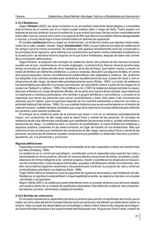 Tesinas                      Catástrofes y Salud Mental. Abordajes Teóricos y Modalidades de Intervención

3.14.3 Resiliencia
    Según Klinkert (2002), los seres humanos no se encuentran totalmente desprotegidos y vulnerables
ante la fuerza de un evento que en sí mismo puede implicar daño o riesgo de daño. Todos poseen una
especie de escudo protector que es la resiliencia, lo que evitará que esas fuerzas actúen inexorablemente
sobre ellos mismos, porque sirve como una especie de filtro que atenúa los posibles efectos desagradables
o nocivos, y mucha veces logra incluso transformarlos en factores de superación.
    El vocablo resiliencia tiene su origen en el idioma latín, en el término resilio que significa volver atrás,
volver de un salto, resaltar, rebotar. Según Vanistendael (1994), lo que implica el concepto de resiliencia es
tan antiguo como la misma humanidad. No obstante, sólo aparece recientemente como tal, incorporado a
los principios de la ingeniería, para referirse a la característica que tienen ciertos materiales empleados en
la construcción, de recobrar la forma original con la que fueron moldeados, después de haber sido someti-
dos a una presión deformadora.
    Según Klinkert, la adopción del concepto de resiliencia dentro del contexto de las ciencias humanas
sucede casi al azar, inicialmente en el mundo anglosajón. La doctora Emy Werner observó durante largo
tiempo el proceso de desarrollo de niños hawaianos de la isla de Kauai, que habían nacido y crecido en
medio de familias con diferentes problemas; y, para su sorpresa, descubrió que algunos de ellos, en contra
de lo que se esperaba, crecían convirtiéndose en adultos felices, bien adaptados y creativos. Así, el término
fue adaptado a las ciencias sociales para caracterizar aquellas personas que, a pesar de nacer y vivir en
situaciones de alto riesgo, se desarrollan psicológicamente sanos (Rutter, 1993). La noción de resiliencia
fue desarrollada para describir el proceso permanente de crecimiento interior a partir de los riesgos de la
existencia (Tedeschi y Calhoun, 1996). Para Williams y col. (1997) la resiliencia designa también la capaci-
dad para enfrentar con coraje situaciones difíciles. De acuerdo a la mayoría de los autores, hace referencia
no solamente a individuos particulares, sino también a grupos familiares y comunitarios, y consiste en la
capacidad que tienen las personas para actuar correctamente y tener éxito pese a las circunstancias
adversas que lo rodean, para recuperarse después de vivir eventos estresantes y reasumir con éxito su
actividad habitual (Hernández, 1998). Es una cualidad dinámica que se encuentra latente en el interior de
cada ser humano, cualidad siempre cambiante que surge de la creencia en la propia eficiencia para enfrentar
los cambios y para resolver problemas.
    El enfoque de la resiliencia parte de la premisa que nacer o vivir en un ambiente psicológicamente
insano, son condiciones de alto riesgo para la salud física y mental de las personas. El concepto de
resiliencia alude a las diferencias individuales que manifiestan las personas entre sí, al estar enfrentadas a
situaciones de riesgo. La resiliencia abre un abanico de posibilidades, en tanto enfatiza las fortalezas y
aspectos positivos, presentes en los seres humanos, en lugar de hacerlo en sus limitaciones. Más que
centrarse en los circuitos que mantienen las condiciones de alto riesgo para la salud física y mental de las
personas, se preocupa de observar aquellas condiciones que posibilitan un desarrollo más sano y positivo,
apostando, así, a la prevención y promoción.

Algunas definiciones:
· Capacidad humana para hacer frente a las adversidades de la vida, superarlas o incluso ser transformado
   por ellas (Grotberg, 1995).
· La resiliencia es un constructo psicológico, considerada como la capacidad para soportar las crisis y
   adversidades en forma positiva, afrontar de manera efectiva situaciones de estrés, ansiedad y duelo,
   adaptarse de forma inteligente a los cambios surgidos, resistir y sobrellevar los obstáculos en situacio-
   nes de incertidumbre, crear procesos individuales, grupales y familiares(en ciertas circunstancias, tam-
   bién comunitarios) logrando recobrarse y recuperarse para continuar su proyecto de vida y continuar
   conduciéndose para lograr sus objetivos (Inbar, 1996).
· Tagle (2000) define la resiliencia como la capacidad de superar la adversidad y salir fortalecido de ella.
   Resiliencia no significa invulnerabilidad ni impermeabilidad al estrés, se relaciona más bien con el poder
   «de rebotar y recuperarse».
· Según Infante (2001), la resiliencia puede entenderse como un proceso dinámico que deriva en adapta-
   ción positiva dentro de un contexto de significativa adversidad. Esta definición evidencia tres componen-
   tes básicos: proceso, adversidad y adaptación positiva.

3.14.4 Sentido de coherencia
   El concepto representa la capacidad que tiene la persona para percibir el significado del mundo que le
rodea, así como para advertir la correspondencia entre sus acciones y los efectos que éstas tienen sobre su
entorno. Este concepto fue desarrollado por el sociólogo y médico Aaron Antonovsky después de la Segun-
da Guerra Mundial al estudiar a los supervivientes del Holocausto nazi. Al igual que Victor Frankl, creador de

                                                                                                            27
 