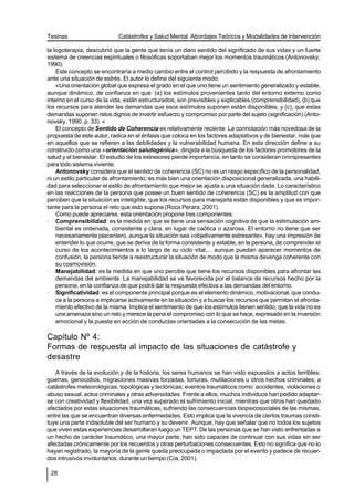 Tesinas                     Catástrofes y Salud Mental. Abordajes Teóricos y Modalidades de Intervención

la logoterapia, descubrió que la gente que tenía un claro sentido del significado de sus vidas y un fuerte
sistema de creencias espirituales o filosóficas soportaban mejor los momentos traumáticos (Antonovsky,
1990).
    Este concepto se encontraría a medio cambio entre el control percibido y la respuesta de afrontamiento
ante una situación de estrés. El autor lo define del siguiente modo:
    «Una orientación global que expresa el grado en el que uno tiene un sentimiento generalizado y estable,
aunque dinámico, de confianza en que: (a) los estímulos provenientes tanto del entorno externo como
interno en el curso de la vida, están estructurados, son previsibles y explicables (comprensibilidad), (b) que
los recursos para atender las demandas que esos estímulos suponen están disponibles, y (c), que estas
demandas suponen retos dignos de invertir esfuerzo y compromiso por parte del sujeto (significación) (Anto-
novsky, 1990, p. 33). «
    El concepto de Sentido de Coherencia es relativamente reciente. La connotación más novedosa de la
propuesta de este autor, radica en el énfasis que coloca en los factores adaptativos y de bienestar, más que
en aquellos que se refieren a las debilidades y la vulnerabilidad humana. En esta dirección define a su
constructo como una «orientación salutogénica», dirigida a la búsqueda de los factores promotores de la
salud y el bienestar. El estudio de los estresores pierde importancia, en tanto se consideran omnipresentes
para todo sistema viviente.
    Antonovsky considera que el sentido de coherencia (SC) no es un rasgo específico de la personalidad,
ni un estilo particular de afrontamiento; es más bien una orientación disposicional generalizada, una habili-
dad para seleccionar el estilo de afrontamiento que mejor se ajusta a una situación dada. Lo característico
en las reacciones de la persona que posee un buen sentido de coherencia (SC) es la amplitud con que
perciben que la situación es inteligible, que los recursos para manejarla están disponibles y que es impor-
tante para la persona el reto que esto supone (Roca Perara, 2001).
    Como puede apreciarse, esta orientación propone tres componentes:
· Comprensibilidad: es la medida en que se tiene una sensación cognitiva de que la estimulación am-
    biental es ordenada, consistente y clara, en lugar de caótica o azarosa. El entorno no tiene que ser
    necesariamente placentero, aunque la situación sea «objetivamente estresante», hay una impresión de
    entender lo que ocurre, que se deriva de la forma consistente y estable, en la persona, de comprender el
    curso de los acontecimientos a lo largo de su ciclo vital,... aunque puedan aparecer momentos de
    confusión, la persona tiende a reestructurar la situación de modo que la misma devenga coherente con
    su cosmovisión.
· Manejabilidad: es la medida en que uno percibe que tiene los recursos disponibles para afrontar las
    demandas del ambiente. La manejabilidad se ve favorecida por el balance de recursos hecho por la
    persona, en la confianza de que podrá dar la respuesta efectiva a las demandas del entorno.
· Significatividad: es el componente principal porque es el elemento dinámico, motivacional, que condu-
    ce a la persona a implicarse activamente en la situación y a buscar los recursos que permitan el afronta-
    miento efectivo de la misma. Implica el sentimiento de que los estímulos tienen sentido, que la vida no es
    una amenaza sino un reto y merece la pena el compromiso con lo que se hace, expresado en la inversión
    emocional y la puesta en acción de conductas orientadas a la consecución de las metas.

Capítulo Nº 4:
Formas de respuesta al impacto de las situaciones de catástrofe y
desastre
   A través de la evolución y de la historia, los seres humanos se han visto expuestos a actos terribles:
guerras, genocidios, migraciones masivas forzadas, torturas, mutilaciones u otros hechos criminales; a
catástrofes meteorológicas, topológicas y tectónicas; eventos traumáticos como: accidentes, violaciones o
abuso sexual, actos criminales y otras adversidades. Frente a ellos, muchos individuos han podido adaptar-
se con creatividad y flexibilidad, una vez superado el sufrimiento inicial, mientras que otros han quedado
afectados por estas situaciones traumáticas, sufriendo las consecuencias biopsicosociales de las mismas,
entre las que se encuentran diversas enfermedades. Esto implica que la vivencia de ciertos traumas consti-
tuye una parte indisoluble del ser humano y su devenir. Aunque, hay que señalar que no todos los sujetos
que viven estas experiencias desarrollaran luego un TEPT. De las personas que se han visto enfrentadas a
un hecho de carácter traumático, una mayor parte, han sido capaces de continuar con sus vidas sin ser
afectadas crónicamente por los recuerdos y otras perturbaciones consecuentes. Esto no significa que no lo
hayan registrado, la mayoría de la gente queda preocupada o impactada por el evento y padece de recuer-
dos intrusivos involuntarios, durante un tiempo (Cía, 2001).

 28
 