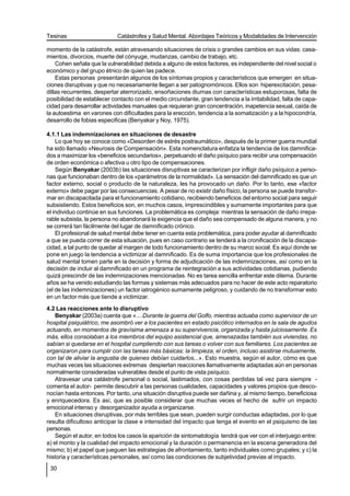 Tesinas                     Catástrofes y Salud Mental. Abordajes Teóricos y Modalidades de Intervención

momento de la catástrofe, están atravesando situaciones de crisis o grandes cambios en sus vidas: casa-
mientos, divorcios, muerte del cónyuge, mudanzas, cambio de trabajo, etc.
    Cohen señala que la vulnerabilidad debida a alguno de estos factores, es independiente del nivel social o
económico y del grupo étnico de quien las padece.
    Estas personas presentarán algunos de los síntomas propios y característicos que emergen en situa-
ciones disruptivas y que no necesariamente llegan a ser patognomónicos. Ellos son hiperexcitación, pesa-
dillas recurrentes, despertar aterrorizado, ensoñaciones diurnas con características estuporosas, falta de
posibilidad de establecer contacto con el medio circundante, gran tendencia a la irritabilidad, falta de capa-
cidad para desarrollar actividades manuales que requieran gran concentración, inapetencia sexual, caída de
la autoestima en varones con dificultades para la erección, tendencia a la somatización y a la hipocondría,
desarrollo de fobias especificas (Benyakar y Noy, 1975).

4.1.1 Las indemnizaciones en situaciones de desastre
    Lo que hoy se conoce como «Desorden de estrés postraumático», después de la primer guerra mundial
ha sido llamado «Neurosis de Compensación». Esta nomenclatura enfatiza la tendencia de los damnifica-
dos a maximizar los «beneficios secundarios», perpetuando el daño psíquico para recibir una compensación
de orden económica o afectiva u otro tipo de compensaciones.
    Según Benyakar (2003b) las situaciones disruptivas se caracterizan por infligir daño psíquico a perso-
nas que funcionaban dentro de los «parámetros de la normalidad». La sensación del damnificado es que un
factor externo, social o producto de la naturaleza, les ha provocado un daño. Por lo tanto, ese «factor
externo» debe pagar por las consecuencias. A pesar de no existir daño físico, la persona se puede transfor-
mar en discapacitada para el funcionamiento cotidiano, recibiendo beneficios del entorno social para seguir
subsistiendo. Estos beneficios son, en muchos casos, imprescindibles y sumamente importantes para que
el individuo continúe en sus funciones. La problemática es compleja: mientras la sensación de daño irrepa-
rable subsista, la persona no abandonará la exigencia que el daño sea compensado de alguna manera, y no
se correrá tan fácilmente del lugar de damnificado crónico.
    El profesional de salud mental debe tener en cuenta esta problemática, para poder ayudar al damnificado
a que se pueda correr de esta situación, pues en caso contrario se tenderá a la cronificación de la discapa-
cidad, a tal punto de quedar al margen de todo funcionamiento dentro de su marco social. Es aquí donde se
pone en juego la tendencia a victimizar al damnificado. Es de suma importancia que los profesionales de
salud mental tomen parte en la decisión y forma de adjudicación de las indemnizaciones, así como en la
decisión de incluir al damnificado en un programa de reintegración a sus actividades cotidianas, pudiendo
quizá prescindir de las indemnizaciones mencionadas. No es tarea sencilla enfrentar este dilema. Durante
años se ha venido estudiando las formas y sistemas más adecuados para no hacer de este acto reparatorio
(el de las indemnizaciones) un factor iatrogénico sumamente peligroso, y cuidando de no transformar esto
en un factor más que tiende a victimizar.
4.2 Las reacciones ante lo disruptivo
    Benyakar (2003a) cuenta que «....Durante la guerra del Golfo, mientras actuaba como supervisor de un
hospital psiquiátrico, me asombró ver a los pacientes en estado psicótico internados en la sala de agudos
actuando, en momentos de gravísima amenaza a su supervivencia, organizada y hasta juiciosamente. Es
más, ellos consolaban a los miembros del equipo asistencial que, amenazadas también sus viviendas, no
sabían si quedarse en el hospital cumpliendo con sus tareas o volver con sus familiares. Los pacientes se
organizaron para cumplir con las tareas más básicas: la limpieza, el orden, incluso asistirse mutuamente,
con tal de aliviar la angustia de quienes debían cuidarlos...». Esto muestra, según el autor, cómo es que
muchas veces las situaciones extremas despiertan reacciones llamativamente adaptadas aún en personas
normalmente consideradas vulnerables desde el punto de vista psíquico.
    Atravesar una catástrofe personal o social, lastimados, con cosas perdidas tal vez para siempre -
comenta el autor- permite descubrir a las personas cualidades, capacidades y valores propios que desco-
nocían hasta entonces. Por tanto, una situación disruptiva puede ser dañina y, al mismo tiempo, beneficiosa
y enriquecedora. Es así, que es posible considerar que muchas veces el hecho de sufrir un impacto
emocional intenso y desorganizador ayuda a organizarse.
    En situaciones disruptivas, por más terribles que sean, pueden surgir conductas adaptadas, por lo que
resulta dificultoso anticipar la clase e intensidad del impacto que tenga el evento en el psiquismo de las
personas.
    Según el autor, en todos los casos la aparición de sintomatología tendrá que ver con el interjuego entre:
a) el monto y la cualidad del impacto emocional y la duración o permanencia en la escena generadora del
mismo; b) el papel que jueguen las estrategias de afrontamiento, tanto individuales como grupales; y c) la
historia y características personales, así como las condiciones de subjetividad previas al impacto.
 30
 