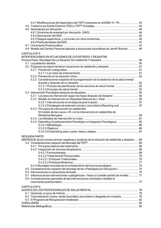 Tesinas                               Catástrofes y Salud Mental. Abordajes Teóricos y Modalidades de Intervención

         4.4.7 Modificaciones del diagnóstico del TEPT presentes en el DSM- IV- TR ........................ 43
     4.5 Trastorno por Estrés Extremo (TEE) o TEPT Complejo ........................................................ 43
     4.6 Desordenes por disrupción ................................................................................................. 44
         4.6.1 Síndrome de ansiedad por disrupción (SAD) .............................................................. 44
         4.6.2 Descripción del SAD ................................................................................................. 45
         4.6.3 Rasgos específicos y comunes con otros síndromes ................................................. 46
         4.6.4 Particularidades del SAD ........................................................................................... 47
     4.7 Crecimiento Postraumático ................................................................................................ 47
     4.8 Modelo del Cambio Personal aplicado a situaciones traumáticas de Janoff- Bulman. ............ 49
CAPITULO Nº 5:
INTERVENCIONES EN SITUACIONES DE CATÁSTROFE Y DESASTRE
Primera Parte: Abordajes De La Situación De Catástrofe Y Desastre ............................................... 50
   5.1 La población asistida .......................................................................................................... 50
   5.2 Programa de salud mental en situaciones de catástrofe y desastre ..................................... 51
       5.2.1 Prevención a largo plazo ........................................................................................... 51
              5.2.1.1 Los actos de entrenamiento .......................................................................... 51
       5.2.2 Prevención en la situación crítica .............................................................................. 52
       5.2.3 Consideraciones respecto de la programación de la asistencia de la salud mental
              durante y después de un desastre ............................................................................ 52
              5.2.3.1 Proceso de planificación de los servicios de salud mental .............................. 52
              5.2.3.2 El equipo de salud mental ............................................................................. 53
   5.3 Intervención Psicológica después de desastres ................................................................... 54
       5.3.1 Los tipos de intervención según las fases después del desastre ................................ 55
       5.3.2 Modelo de Intervención en Desastres Masivos de J. Inbar .......................................... 55
              5.3.2.1 Intervenciones en la etapa de post-impacto .................................................... 57
              5.3.2.2 Estrategias de extensión social y comunitaria (Reaching out) ........................ 57
       5.3.3 Principios de intervención en catástrofes:
              El modelo de las nueve « W « en la intervención en catástrofes de
              Mordechai Benyakar. ................................................................................................ 58
       5.3.4 Los Modelos de Intervención en crisis ....................................................................... 61
       5.3.5 Debriefing (Cuestionamiento Psicológico o Indagación Psicológica) ........................... 65
              5.3.5.1 Metodología .................................................................................................. 66
              5.3.5.2 Objetivos ...................................................................................................... 66
              5.3.5.3 El debriefing paso a paso: fases y etapas ...................................................... 67
SEGUNDA PARTE:
ABORDAJE de las consecuencias negativas y positivas de la situación de catástrofe y desastre ..... 69
  5.4 Consideraciones respecto del abordaje del TEPT ................................................................ 69
      5.4.1 Principios básicos del tratamiento ............................................................................ 69
      5.4.2 Integración de recursos terapéuticos ......................................................................... 69
             5.4.2.1 Farmacoterapia ............................................................................................. 69
             5.4.2.2 Tratamientos Psicosociales .......................................................................... 70
             5.4.2.2.1 Enfoques Tradicionales .............................................................................. 70
             5.4.2.2.2 Enfoques Modernos ................................................................................... 71
      5.4.3 Abordajes innovadores en el tratamiento del trauma psicológico .................................. 74
  5.5 Consideraciones respecto del abordaje de las «Patologías por Disrupción» .......................... 75
  5.6 Intervenciones en situaciones de duelo ............................................................................... 75
  5.7 Influencia de las intervenciones «patogénicas». Hacia un posible cambio de modelo ............ 77
  5.8 Consideraciones generales de las intervenciones orientadas a facilitar el
      crecimiento postraumático ................................................................................................. 77
CAPITULO Nº 6:
ACERCA DE LOS PROFESIONALES DE SALUD MENTAL ............................................................ 78
   6.1 Haciendo un poco de historia.............................................................................................. 78
   6.2 Traumatización vicaria, estrés traumático secundario o desgaste por empatía ...................... 79
   6.3 El Programa de Recuperación Acelerada ............................................................................ 82
CONCLUSIÓN ............................................................................................................................... 83
Referencias Bibliográficas .............................................................................................................. 85


 4
 