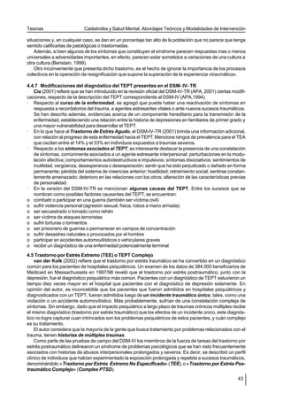 Tesinas                     Catástrofes y Salud Mental. Abordajes Teóricos y Modalidades de Intervención

situaciones y, en cualquier caso, se dan en un porcentaje tan alto de la población que no parece que tenga
sentido calificarlas de patológicas o trastornadas.
    Además, si bien algunos de los síntomas que constituyen el síndrome parecen respuestas mas o menos
universales a adversidades importantes, en efecto, parecen estar sometidos a variaciones de una cultura a
otra cultura (Beristain, 1999).
    Otro inconveniente que presenta dicho trastorno, es el hecho de ignorar la importancia de los procesos
colectivos en la operación de resignificación que supone la superación de la experiencia «traumática».

4.4.7 Modificaciones del diagnóstico del TEPT presentes en el DSM- IV- TR
   Cía (2001) refiere que se han introducido en la revisión oficial del DSM-IV-TR (APA, 2001) ciertas modifi-
caciones, respecto de la descripción del TEPT correspondiente al DSM-IV (APA,1994).
· Respecto al curso de la enfermedad, se agregó que puede haber una reactivación de síntomas en
   respuesta a recordatorios del trauma, a agentes estresantes vitales o ante nuevos sucesos traumáticos.
   Se han descrito además, evidencias acerca de un componente hereditario para la transmisión de la
   enfermedad, estableciendo una relación entre la historia de depresiones en familiares de primer grado y
   una mayor vulnerabilidad para desarrollar el TEPT.
· En lo que hace al Trastorno de Estrés Agudo, el DSM-IV-TR (2001) brinda una información adicional,
   con relación al progreso de esta enfermedad hacia el TEPT. Menciona rangos de prevalencia para el TEA
   que oscilan entre el 14% y el 33% en individuos expuestos a traumas severos.
· Respecto a los síntomas asociados al TEPT, es interesante destacar la presencia de una constelación
   de síntomas, comúnmente asociados a un agente estresante interpersonal: perturbaciones en la modu-
   lación afectiva; comportamientos autodestructivos e impulsivos; síntomas disociativos; sentimientos de
   inutilidad, vergüenza, desesperanza o desesperación; sentir que ha sido perjudicado o dañado en forma
   permanente; pérdida del sistema de creencias anterior; hostilidad; retraimiento social; sentirse constan-
   temente amenazado; deterioro en las relaciones con los otros; alteración de las características previas
   de personalidad.
· En la versión del DSM-IV-TR se mencionan algunas causas del TEPT. Entre los sucesos que se
   nombran como posibles factores causantes del TEPT, se encuentran:
o combatir o participar en una guerra (también ser víctima civil)
o sufrir violencia personal (agresión sexual, física, robos a mano armada)
o ser secuestrado o tomado como rehén
o ser víctima de ataques terroristas
o sufrir torturas o tormentos
o ser prisionero de guerras o permanecer en campos de concentración
o sufrir desastres naturales o provocados por el hombre
o participar en accidentes automovilísticos o vehiculares graves
o recibir un diagnóstico de una enfermedad potencialmente terminal
4.5 Trastorno por Estrés Extremo (TEE) o TEPT Complejo
    van der Kolk (2002) refiere que el trastorno por estrés traumático se ha convertido en un diagnóstico
común para los pacientes de hospitales psiquiátricos. Un examen de los datos de 384.000 beneficiarios de
Medicaid en Massachussets en 1997/98 reveló que el trastorno por estrés postraumático, junto con la
depresión, fue el diagnóstico psiquiátrico más común. Pacientes con un diagnóstico de TEPT estuvieron un
tiempo diez veces mayor en el hospital que pacientes con el diagnóstico de depresión solamente. En
opinión del autor, es inconcebible que los pacientes que fueron admitidos en hospitales psiquiátricos y
diagnosticados con un TEPT, fueran admitidos luego de un incidente traumático único, tales, como una
violación o un accidente automovilístico. Más probablemente, sufrían de una constelación compleja de
síntomas. Sin embargo, dado que el impacto psiquiátrico a largo plazo de traumas crónicos múltiples recibe
el mismo diagnóstico (trastorno por estrés traumático) que los efectos de un incidente único, este diagnós-
tico no logra capturar cuan intrincados son los problemas psiquiátricos de estos pacientes, y cuán complejo
es su tratamiento.
    El autor considera que la mayoría de la gente que busca tratamiento por problemas relacionados con el
trauma, tienen historias de múltiples traumas.
    Como parte de las pruebas de campo del DSM-IV los miembros de la fuerza de tareas del trastorno por
estrés postraumático delinearon un síndrome de problemas psicológicos que se han visto frecuentemente
asociados con historias de abusos interpersonales prolongados y severos. Es decir, se describió un perfil
clínico de individuos que habían experimentado la exposición prolongada y repetida a sucesos traumáticos,
denominándolo «Trastorno por Estrés Extremo No Especificado» (TEE), o «Trastorno por Estrés Pos-
traumático Complejo» (Complex PTSD).
                                                                                                         43
 
